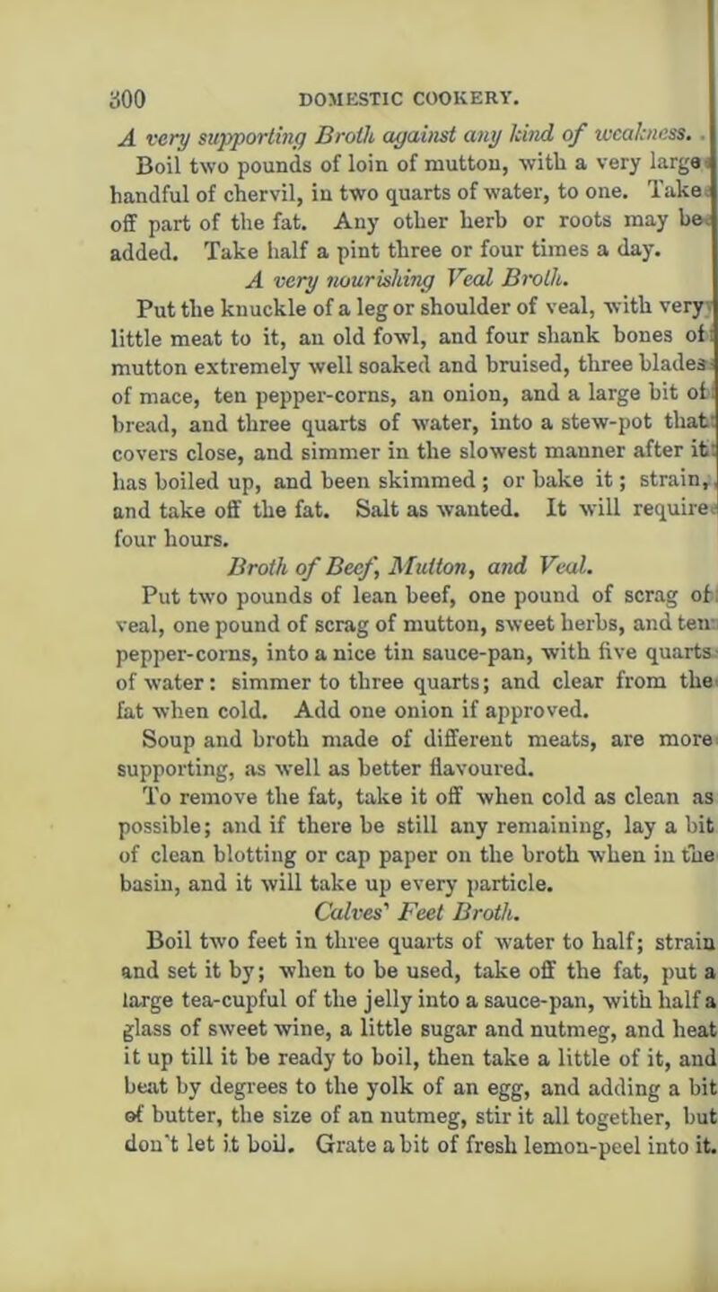 A very supporting Broth against any kind of weakness.. Boil two pounds of loin of mutton, with a very largai handful of chervil, in two quarts of water, to one. Take; off part of the fat. Any other herb or roots may be< added. Take half a pint three or four times a day. A very flourishing Veal Broth. Put the knuckle of a leg or shoulder of veal, with veryi little meat to it, au old fowl, and four shank bones of-i mutton extremely well soaked and bruised, three blade* of mace, ten pepper-corns, an onion, and a large bit of bread, and three quarts of water, into a stew-pot tbabi covers close, and simmer in the slowest manner after it! has boiled up, and been skimmed ; or bake it; strain,, and take off the fat. Salt as wanted. It will requires four hours. Broth of Beef, Mutton, and Veal. Put two pounds of lean beef, one pound of scrag of: veal, one pound of scrag of mutton, sweet herbs, and ten- pepper-corns, into a nice tin sauce-pan, with five quarts^ of water: simmer to three quarts; and clear from the' fat -when cold. Add one onion if approved. Soup and broth made of different meats, are more; supporting, as well as better flavoured. To remove the fat, take it off when cold as clean as possible; and if there be still any remaining, lay a bit of clean blotting or cap paper on the broth -when in the basin, and it will take up every particle. Calves' Feet Broth. Boil two feet in three quarts of water to half; strain and set it by; when to be used, take off the fat, put a large tea-cupful of the jelly into a sauce-pan, with half a glass of sweet wine, a little sugar and nutmeg, and heat it up till it be ready to boil, then take a little of it, and bejvt by degrees to the yolk of an egg, and adding a bit of butter, the size of an nutmeg, stir it all together, but don't let it boil. Grate a bit of fresh lemon-peel into it.