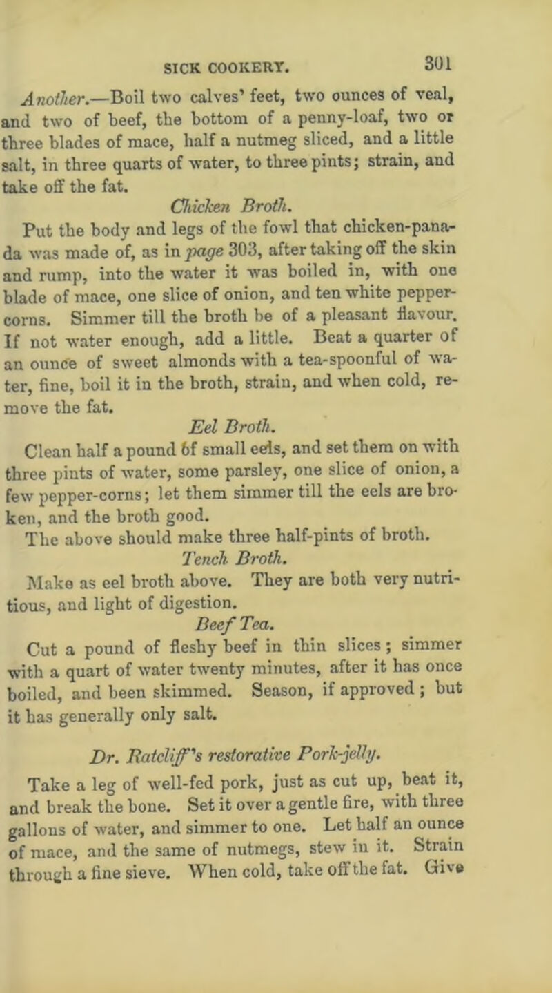 .(4 «o/ier.—Boil two calves’ feet, two ounces of veal, and two of beef, tbe bottom of a penny-loaf, two or three blades of mace, half a nutmeg sliced, and a little salt, in three quarts of water, to three pints; strain, and take off the fat. Chkl-en Broth. Put the body and legs of tbe fowl that chicken-pana- da was made of, as \npage 303, after taking off the skin and rump, into the water it was boiled in, with one blade of mace, one slice of onion, and ten white pepper- corns. Simmer till the broth be of a pleasant flavour. If not water enough, add a little. Beat a quarter of an ounce of sweet almonds with a tea-spoonful of wa- ter, fine, boil it in the broth, strain, and when cold, re- move the fat. Eel Broth. Clean half a pound 6f small eels, and set them on with three pints of water, some parsley, one slice of onion, a few pepper-corns; let them simmer till the eels are bro- ken, and the broth good. Tbe above should make three half-pints of broth. Tench Broth. Make as eel broth above. They are both very nutri- tious, and light of digestion. Beef Tea. Cut a pound of fleshy beef in thin slices; simmer with a quart of water twenty minutes, after it has once boiled, and been skimmed. Season, if approved ; but it has generally only salt. Dr. Ratcliff's restorative Pork-jellg. Take a leg of well-fed pork, just as cut up, beat it, and break tbe bone. Set it over a gentle fire, with three gallons of water, and simmer to one. Let half an ounce of mace, and the same of nutmegs, stew in it. Strain through a tine sieve. When cold, take off the fat. Give