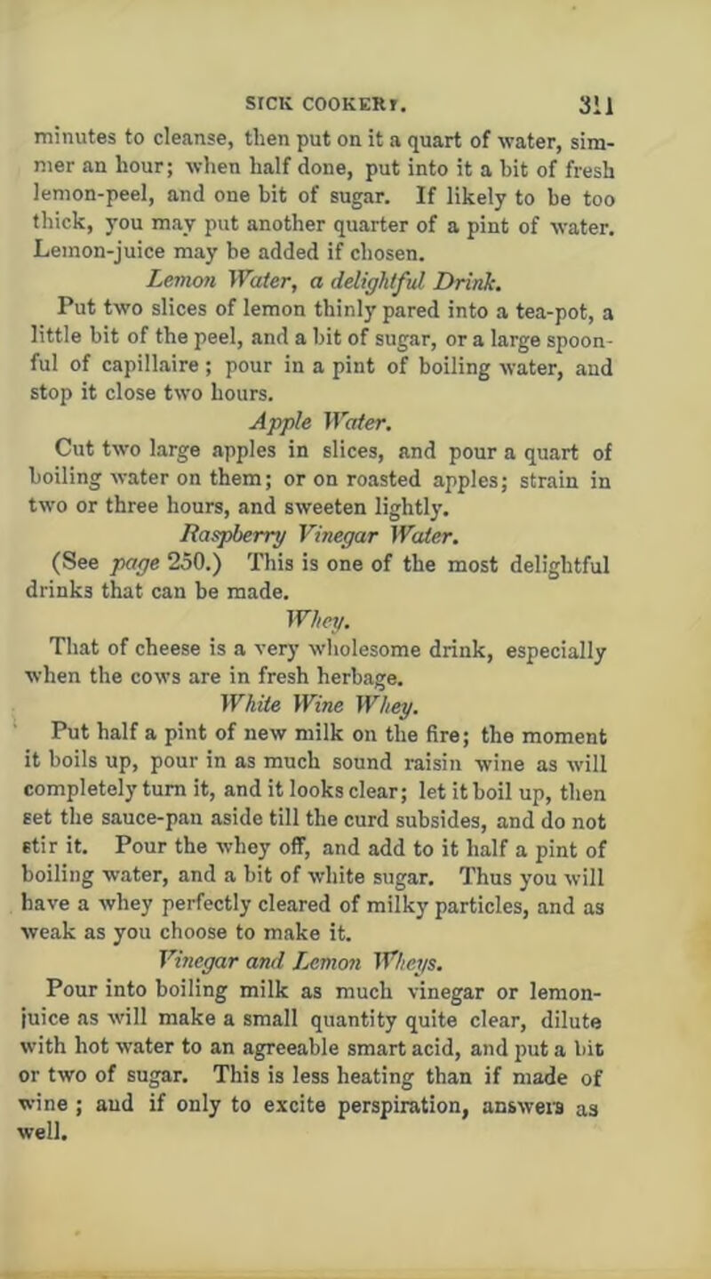 minutes to cleanse, then put on it a quart of water, sim- mer an hour; wlien half done, put into it a hit of fresh lemon-peel, and one bit of sugar. If likely to be too thick, you may put another quarter of a pint of water. Lemon-juice may he added if chosen. Lemon Water, a delightful Drinh Put two slices of lemon thinly pared into a tea-pot, a little bit of the peel, and a hit of sugar, or a large spoon- ful of capillaire ; pour in a pint of boiling water, and stop it close two hours. Apple Water, Cut two large apples in slices, and pour a quart of boiling water on them; or on roasted apples; strain in two or three hours, and sweeten lightly. Raspberry Vinegar Water. (See page 250.) This is one of the most delightful drinks that can be made. Whey. That of cheese is a very wholesome drink, especially when the cows are in fresh herbage. While Wine Whey. Put half a pint of new milk on the fire; the moment it boils up, pour in as much sound raisin wine as will completely turn it, and it looks clear; let it boil up, then set the sauce-pan aside till the curd subsides, and do not stir it. Pour the whey off, and add to it half a pint of boiling water, and a bit of white sugar. Thus you will have a whey perfectly cleared of milky particles, and as weak as you choose to make it. Vinegar and Jjimon Wheys. Pour into boiling milk as much vinegar or lemon- juice as will make a small quantity quite clear, dilute with hot water to an agreeable smart acid, and |)ut a bit or two of sugar. This is less heating than if made of wine ; and if only to excite perspiration, answers as well.