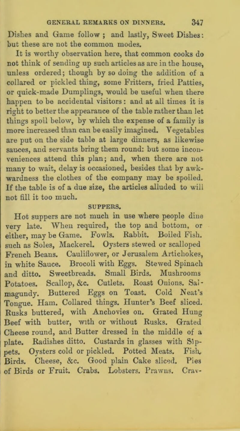 GENERAL REMARKS ON DINNERS. 547 Dishes and Game follow ; and lastly, Sweet Dishes: but these are not the common modes. It is worthy observation here, that common cooks do not think of sending up such articles as are in the house, unless ordered; though by so doing the addition of a collared or pickled thing, some Fritters, fried Patties, or quick-made Dumplings, would be useful when there happen to be accidental visitors : and at all times it is right to better the appearance of the table rather than let things spoil below, by which the expense of a family is more increased than can be easily imagined. Vegetables are put on the side table at large dinners, as likewise sauces, and servants bring them round: but some incon- veniences attend this plan; and, when there are not many to wait, delay is occasioned, besides that by awk- wardness the clothes of the company may be spoiled. If the table is of a due size, the articles alluded to will not fill it too much. SUPPERS. Hot suppers are not much in use where people dine very late. When required, the top and bottom, or either, may be Game. Fowls. Rabbit. Boiled Fish, such as Soles, Mackerel. Oysters stewed or scalloped French Beans. Caulillower, or Jerusalem Artichokes, in white Sauce. Brocoli with Eggs. Stewed Spinach and ditto. Sweetbreads. Small Birds. Mushrooms Potatoes. Scallop, &c. Cutlets. Roast Onions. Sal - magundy. Buttered Eggs on Toast. Cold Neat’s Tongue. Ham. Collared things. Hunter’s Beef sliced. Rusks buttered, with Anchovies on. Grated Hung Beef with butter, with or without Rusks. Grated Cheese round, and Butter dressed in the middle of a plate. Radishes ditto. Custards in glasses with Sip- pets. Oysters cold or pickled. Potted Meats. Fisli, Birds. Cheese, &c. Good plain Cake sliced. Pies I of Birds or Fruit. Crabs. Lobsters. Prawns. Crav-