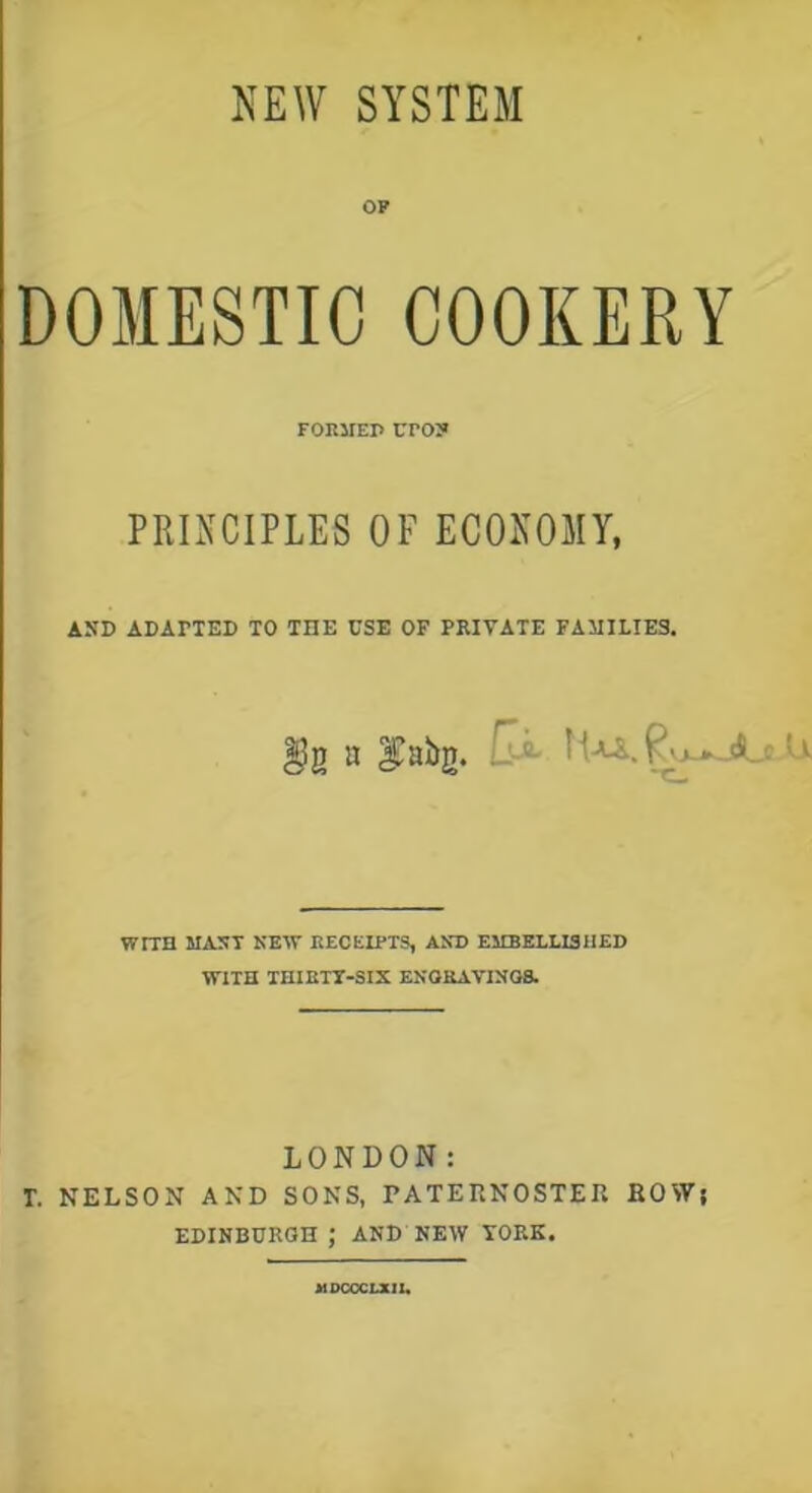 NEW SYSTEM OP DOMESTIC COOKERY FORMEP UrO? PRINCIPLES OF ECONOMY, AND ADAPTED TO THE USE OF PRIVATE FAMILIES. a ^abg. ' P VJ-Ik jJLc WtTH MAST KBIT RECEIPTS, AND EMBELLISHED WITH THIRTY-SIX ENGRAVINGS. LONDON: T. NELSON AND SONS, PATERNOSTER ROW; EDINBURGH ; AND NEW YORE. At DCCCLXII.