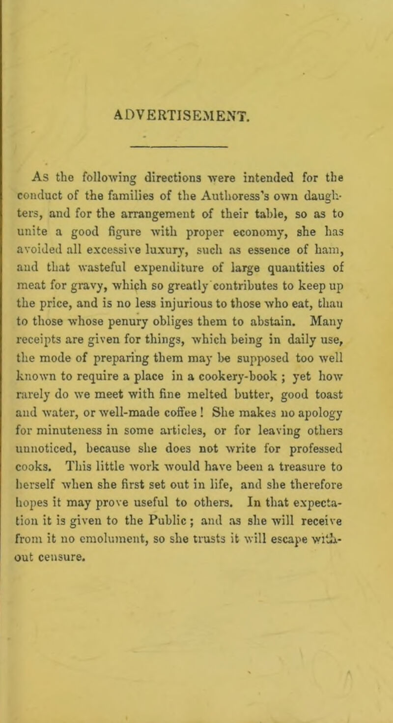 ADVERTISEMENT. As the following directions were intended for the conduct of the families of the Authoress's own daugh- ters, and for the arrangement of their table, so as to unite a good figure with proper economy, she has avoided all excessive luxury, such as essence of ham, and that wasteful expenditure of large quantities of meat for gravy, which so greatly contributes to keep up the price, and is no less injurious to those who eat, than to those whose penury obliges them to abstain. Many receipts are given for things, which being in daily use, the mode of preparing them may Ire supposed too well known to require a place in a cookery-book ; yet how rarely do we meet with fine melted butter, good toast and water, or well-made coffee ! She makes no apology for minuteness in some articles, or for leaving others unnoticed, because she does not write for professed cooks. This little work would have been a treasure to herself when she first set out in life, and she therefore hopes it may prove useful to others. In that expecta- tion it is given to the Public; and as she will receive from it no emolument, so she trusts it will escape with- out censure.