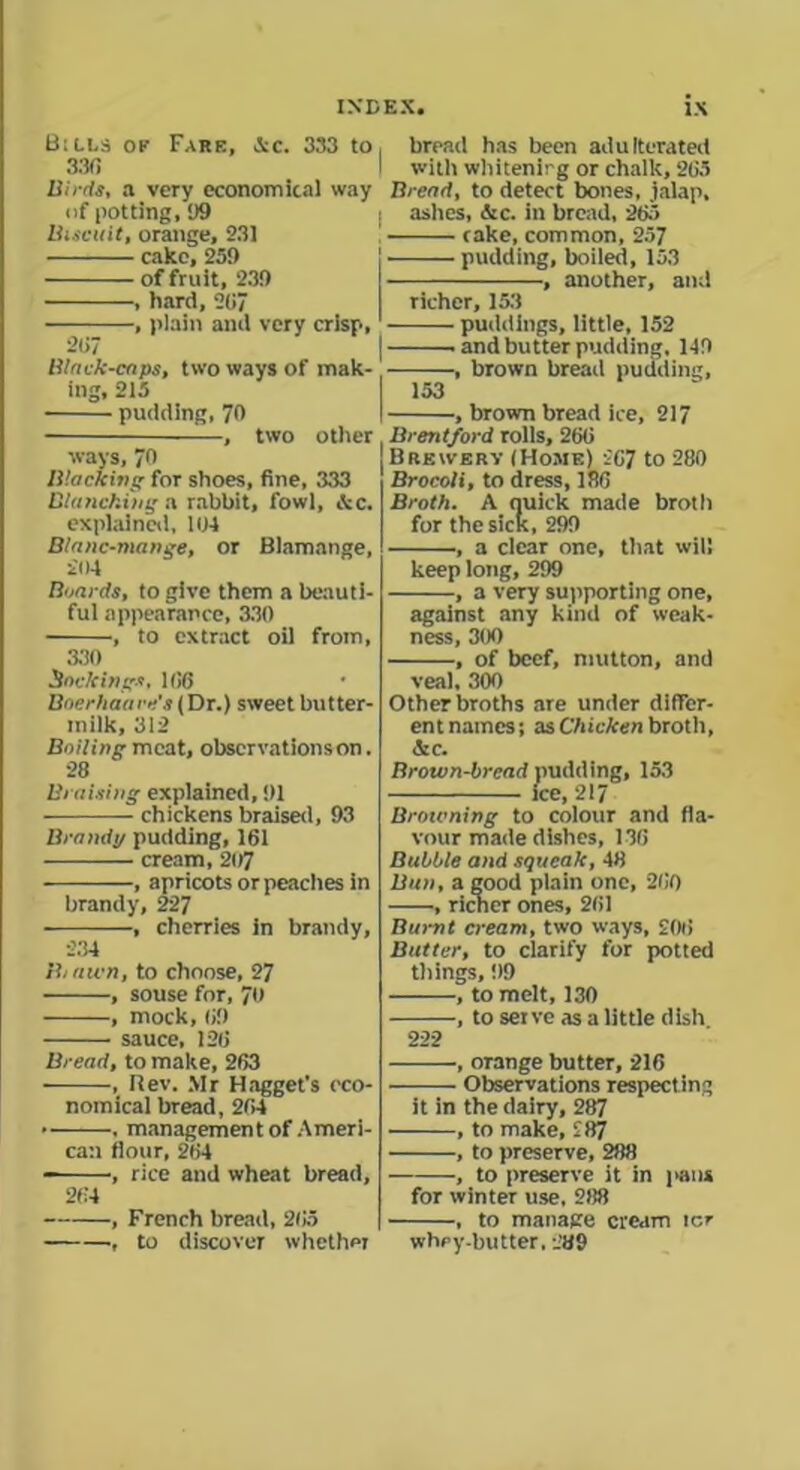 Bills of Fare, Ac. 333 to 330 Birds, a very economical way of potting, 99 Biscuit, orange, 231 cake, 239 of fruit, 239 , hard, 207 , plain and very crisp, 207 Black-caps, two ways of mak- ing, 215 pudding, 70 —, two other ways, 70 Blacking for shoes, fine, 333 Blancking a rabbit, fowl, Sec. explained, 104 Blanc-mange, or Blamange, £04 Boards, to give them a beauti- ful appearance, 330 , to extract oil from, 330 Sackings, 106 Baerhaare's (Dr.) sweet butter- milk, 312 Bailing meat, observations on. 28 Braising explained, 91 chickens braised, 93 Brandi/ pudding, 161 cream, 207 , apricots or peaches in brandy, 227 , cherries in brandy, 234 Bi awn, to choose, 27 , souse for, 70 , mock, 69 sauce, 126 Bread, to make, 263 , Rev. Mr Hagget's eco- nomical bread, 264 • -——, management of Ameri- can flour, 264 •, rice and wheat bread, 264 , French bread, 2fJ5 , to discover whether , bread has been adulterated I with whitening or chalk, 265 Bread, to detect bones, jalap, I ashes, &c. in bread, 265 cake, common, 257 pudding, boiled, 153 , another, and richer, 153 puddings, little, 152 and butter pudding, 149 , brown bread pudding, 153 , brown bread ice, 217 Brentford rolls, 266 Brewery (Home) 267 to 280 Brocoli, to dress, 186 Broth. A quick made broth for the sick, 299 , a clear one, that will keep long, 299 , a very supporting one, against any kind of weak- ness, 300 , of beef, mutton, and veal, 300 Other broths are under differ- ent names; as Chicken broth, See. Brown-bread pudding, 153 ice, 217 Browning to colour and fla- vour made dishes, 136 Bubble and squeak, 48 Ban, a good plain one, 260 , richer ones, 261 Burnt cream, two ways, 206 Batter, to clarify for potted things, 99 , to melt, 130 , to serve as a little dish 222 , orange butter, 216 Observations respect ing it in the dairy, 287 , to make, 287 , to preserve, 288 , to preserve it in pans for winter use, 288 , to manage cream icr whey-butter. 289