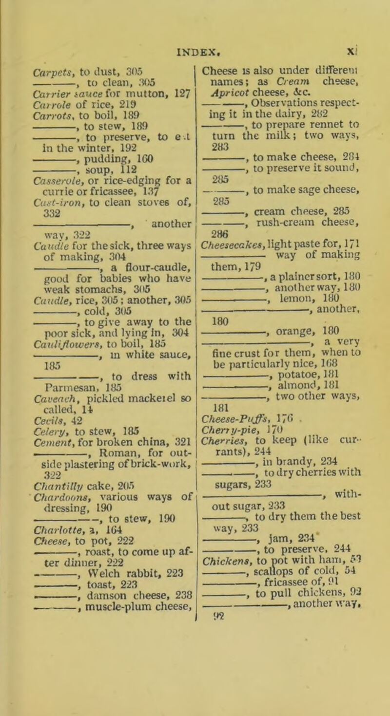 Carpets, to dust, 305 , to dean, 305 Carrier sauce fat mutton, 127 Cat role of rice, 219 Carrots, to boil, 189 , to stew, 189 , to preserve, to e.t in the winter, 192 , pudding, 1G0 , soup, 112 Casserole, or rice-edging for a currie or fricassee, 13y Cast-iron, to clean stoves of, 332 , another way, 322 Caudle for the sick, three ways of making, 304 •, a flour-caudle, good for babies who have weak stomachs, 305 Caudle, rice, 305; another, 305 , cold, 305 , to give away to the poor sick, and lying in, 304 Cauliflowers, to boil, 185 , m white sauce. 185 , to dress with Parmesan, 185 Caveach, pickled mackeiel so called, 14 Cecils, 42 Celery, to stew, 185 Cement, fat broken china, 321 , Roman, for out- sideplastering of brick-work. 322 Chantilly cake, 205 Chardoons, various ways of dressing, 190 , to stew, 190 Charlotte, a, 104 Cheese, to pot, 222 , roast, to come up af- ter dinner, 222 , Welch rabbit, 223 , toast, 223 ———, damson cheese, 238 . , muscle-plum cheese, Cheese is also under differem names; as Cream cheese, Apricot cheese, isc. , Observations respect- ing it in the dairy, 282 , to prepare rennet to turn the milk; two ways, 283 , to make cheese, 281 , to preserve it sound, 285 —, to make sage cheese, 285 , cream cheese, 285 , rush-cream cheese, 286 Cheesecakes, light paste for, 171 . way of making them, 179 , a plainersort, 180 , another way, 180 , lemon, 180 •, another. 180 , orange, 180 , a very fine crust for them, when to be particularly nice, 168 , pbtatoe, 181 , almond, 181 , two other ways, 181 Cheese-Puffs, 176 Cherry-pie, 170 Cherries, to keep (like cur- rants), 244 , in brandy, 234 , to dry cherries with sugars, 233 , with- out sugar, 233 , to dry them the best way, 233 , jam, 234 , to preserve, 244 Chickens, to pot with ham, 53 , scallops of cold, 54 ■, fricassee of, 91 , to pull chickens, 92 , another way, 9?
