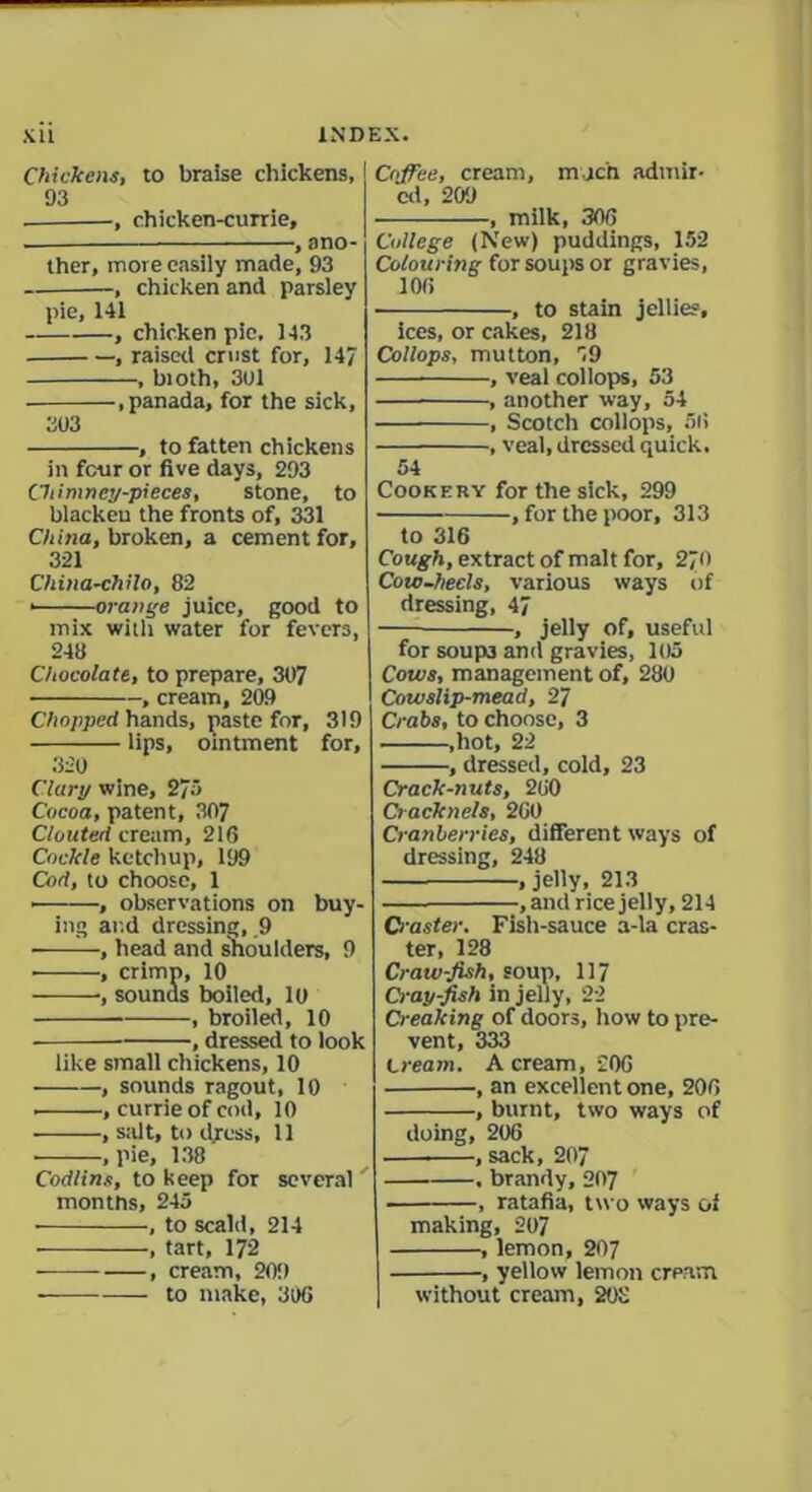Chickens, to braise chickens, 93 , chicken-currie, , ano- ther, more easily made, 93 , chicken and parsley pie, 141 , chicken pie, 143 , raised crust for, 147 , bioth, 3U1 , panada, for the sick, 303 , to fatten chickens in four or five days, 293 Chimney-pieces, stone, to blacken the fronts of, 331 China, broken, a cement for, 321 China-chilo, 82 • orange juice, good to mix with water for fevers, 248 Chocolate, to prepare, 307 , creain, 209 Chopped hands, paste for, 319 — lips, ointment for, 320 Clary wine, 273 Cocoa, patent, 307 C/outed cream, 216 Cockle ketchup, 199 Cod, to choose, 1 • , observations on buy- ing and dressing, .9 -, head and shoulders, 9 • , crimp, 10 , sounds boiled, 10 , broiled, 10 , dressed to look like small chickens, 10 , sounds ragout, 10 • , currie of cod, 10 • , stilt, to dress, 11 ■ •, pie, 138 Codlins, to keep for several months, 245 , to scald, 214 , tart, 172 , cream, 20!) Coffee, cream, much admir- ed, 209 , milk, 306 College (New) puddings, 152 Colouring for soups or gravies, 106 , to stain jellies, ices, or cakes, 218 Collops, mutton, 59 , veal collops, 53 , another way, 54 , Scotch collops, 56 , veal, dressed quick, 54 Cookery for the sick, 299 , for the poor, 313 to 316 Cough, extract of malt for, 270 Cow-heels, various ways of dressing, 47 , jelly of, useful for soup3 and gravies, 105 Cows, management of, 280 Cowslip-mead, 27 Crabs, to choose, 3 ,hot, 22 , dressed, cold, 23 Crack-nuts, 260 Cracknels, 260 Cranberries, different ways of dressing, 248 , jelly, 213 , and rice jelly, 214 Ci aster. Fish-sauce a-la cras- ter, 128 Craw-fish, soup, 117 Ci'apfish in jelly, 22 Creaking of doors, how to pre- vent, 333 Cream. A cream, 206 , an excellent one, 206 , burnt, two ways of doing, 206 , sack, 207 , brandy, 207 , ratafia, two ways of making, 207 , lemon, 207 , yellow lemon cream