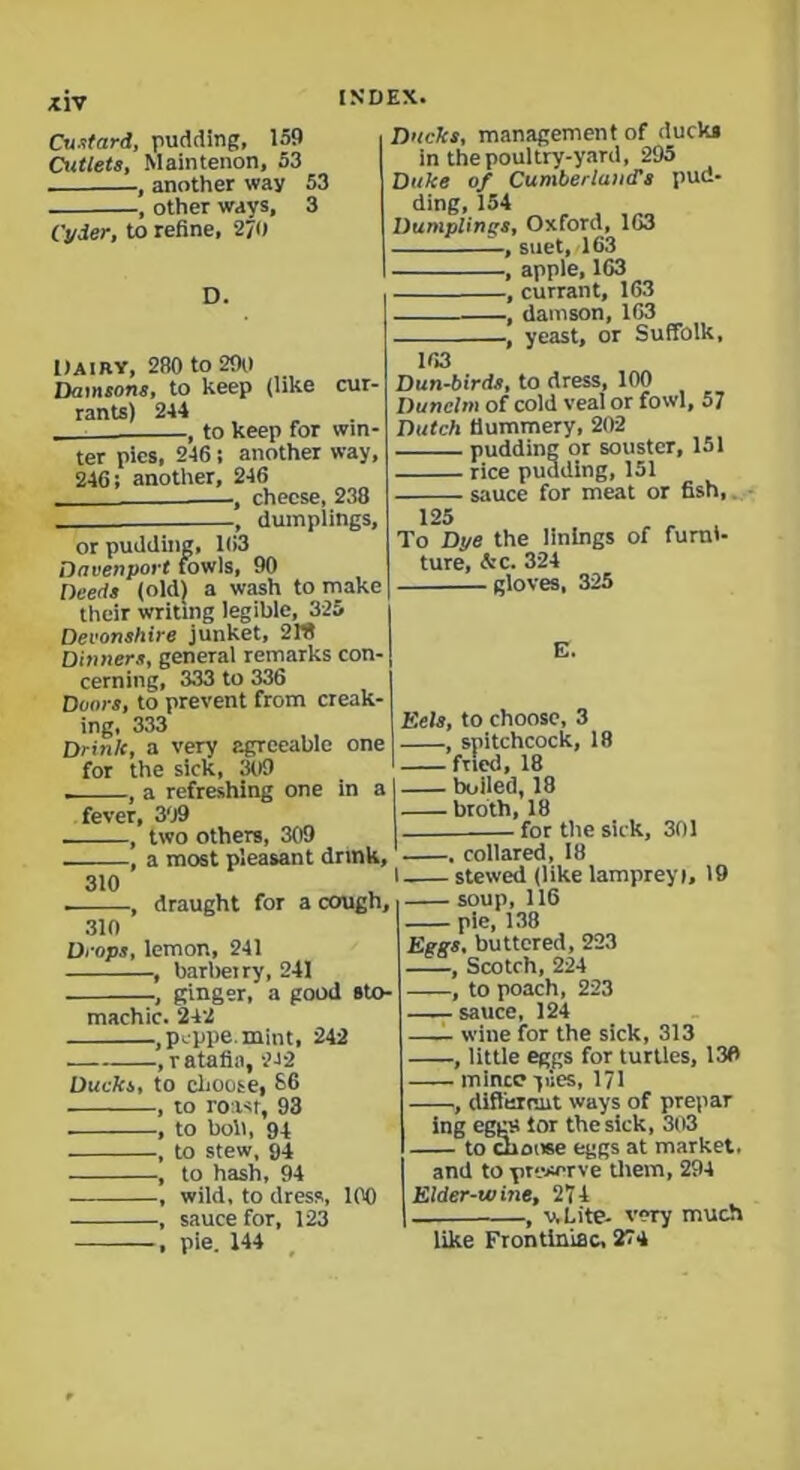 Custard, pudding, 159 Cutlets, Maintenon, 53 , another way 53 , other ways, 3 Cyder, to refine, 2/0 D. Dairy, 280 to 290 Damsons, to keep (like cur- rants) 244 , to keep for win- ter pics, 246 •, another way, 246; another, 246 — , cheese, 238 -, dumplings, Ducks, management of ducks in the poultry-yard, 295 Duke of Cumberland's pud- ding, 154 Dumplings, Oxford, 163 —, suet, 163 , apple, 163 , currant, 163 , damson, 163 , yeast, or Suffolk, 163 Dun-birds, to dress, 100 Dunclm of cold veal or fowl, 57 Dutch Hummery, 202 pudding or souster, 151 - rice pudding, 151 - sauce for meat or fish, or pudding, 163 Davenport fowls, 90 Deeds (old) a wash to make their writing legible, 325 Devonshire junket, 2W Dinners, general remarks con- cerning, 333 to 336 Doors, to prevent from creak- ing, 333 Drink, a very agreeable one for the sick, 309 . , a refreshing one in a fever, 309 two others, 309 -, a most pleasant drink. 125 To Dye the linings of furni- ture, &c. 324 gloves, 325 E. Eels, to choose, 3 , spitchcock, 18 fried, 18 boiled, 18 broth, 18 for the sick, 301 310 draught for a cough, i 310 Drops, lemon, 241 barbel ry, 241 —, ginger, a good sto- machic. 242 .peppe.mint, 242 ,ratafia, 242 Ducks, to choose, 86 , to roast, 93 , to boll, 94 , to stew, 94 , to hash, 94 , wild, to dress, 100 , sauce for, 123 , pie. 144 . collared, 18 l stewed (like lamprey i, 19 soup, 116 pie, 138 Eggs, buttered, 223 —, Scotch, 224 ■, to poach, 223 —sauce, 124 —- wine for the sick, 313 , little eggs for turtles, 130 mince yues, 171 , different ways of prepar ing eggs tor the sick, 303 to choose eggs at market. and to preserve them, 294 Elder-wine, 274 -, v,Lite- very much like Frontiniac, 274