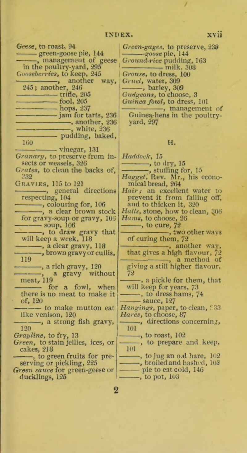 / INDEX. xvii Geese, to roast, 94 green-goose pie, 144 • , management of geese in the poultry-yard, 295 Gooseberries, to keen, 245 , another way, 245; another, 246 trifle, 205 fool, 205 hops, 237 jam for tarts, 236 , another, 236 , white, 236 pudding, baked, 160 vinegar, 131 Granaiy, to preserve from in- sects or weasels, 326 Grates, to clean the backs of, 332 Gravies, 115 to 121 , general directions respecting, 104 , colouring for, 106 , a clear brown stock for gravy-soup or gravy, 106 soup, 106 , to draw gravy that will keep a week, 118 , a clear gravy, 118 , brown gravy or cullis, 119 , a rich gravy, 120 , a gravy without meat, 119 for a fowl, when there is no meat to make it of, 120 — to make mutton eat like venison, 120 , a strong fish gravy, 120 Gra/iline, to fry, 13 Green, to stain jellies, ices, or cakes, 218 , to green fruits for pre- serving or pickling, 225 Green sauce for green-geese or ducklings, 125 Green-gages, to preserve, 238 goose pie, 144 Ground-rice pudding, 163 milk, 308 Grouse, to dress, 100 Gruel, water, 309 , barley, 309 Gudgeons, to choose, 3 Guinea fowl, to dress, lol , management of Guinea-hens in the poultry- yard, 297 11. Haddock, to , to dry, 15 , stuffing for, 15 Hogget, Rev. Mr., his econo- mical bread, 264 Hair; an excellent water to prevent it from falling off, and to thicken it, 320 Hulls, stone, how to clean, ^06 Hums, to choose, 26 , to cure, 72 , two other ways of curing them, 72 , another way, that gives a high flavour, 72 , a method of giving a still higher flavour, 12 , a pickle for them, that will keep for years, 73 , to dress hams, 74 sauce, 127 Hangings, paper, to clean, ‘ 33 Hares, to choose, 87 , directions concernin', 101 , to roast, 102 , to prepare and keep, 101 , to jug an o.-d hare, 102 , broiledand hashed, 103 pie to eat cold, 146 , to pot, 103 2