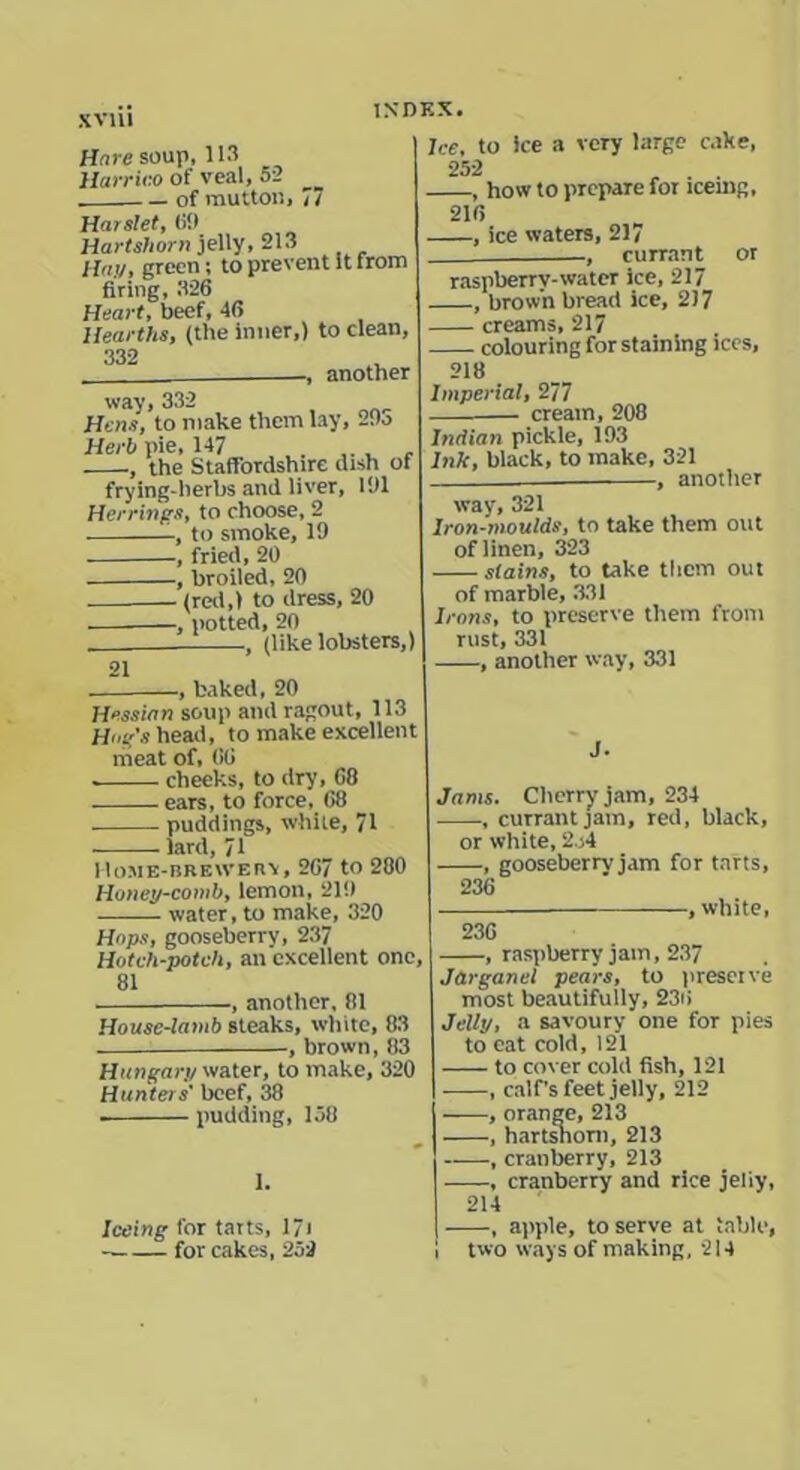 Hare soup, 113 Harrieo of veal, 5-2 __ . — of mutton, i7 Harslet, (if) Hartshorn jelly, 213 Hay, green; to prevent It from firing, 326 Heart, beef, 46 Hearths, (the inner,) to clean, 332 , another way, 332 Hens, to make them lay, 29o Herb pie, 147 ., the Staffordshire dish of frying-herbs and liver, 101 Herrings, to choose, 2 to smoke, 19 , fried, 20 , broiled, 20 (red,) to dress, 20 —, potted, 20 , (like lobsters,) 21 Ice, to ice a very large cake, 252 , how to prepare for lcemg, 216 , ice waters, 217 , currant or raspberrv-water ice, 217 , brown bread ice, 2)7 creams, 217 colouring for staining ices, 218 Imperial, 277 — cream, 208 Indian pickle, 193 Ink, black, to make, 321 . , another way, 321 Iron-moulds, to take them out of linen, 323 stains, to take them out of marble, 331 Irons, to preserve them from rust, 331 , another way, 331 , baked, 20 Hessian soup and ragout, 113 Hue's head, to make excellent meat of, 66 checks, to dry, 68 ears, to force, 68 puddings, while, 71 lard, 71 I lOME-BREWERV, 267 to 280 Honey-comb, lemon, 219 water, to make, 320 Hops, gooseberry, 237 Hotch-potch, an excellent one, 81 , another, 81 House-lamb steaks, white, 83 , brown, 83 Hungary water, to make, 320 Hunters' beef, 38 . pudding, 158 1. J. Jams. Cherry jam, 234 , currant jam, red, black, or white, 2 )4 , gooseberry jam for tarts, 236 , white, 236 , raspberry jam, 237 Jarganel pears, to preserve most beautifully, 236 Jelly, a savoury one for pies to eat cold, 121 to cover cold fish, 121 , calf’s feet jelly, 212 , orange, 213 , hartshorn, 213 , cranberry, 213 , cranberry and rice jeiiy, I coin g for tarts, 17i ■ for cakes, 252 214 | , apple, to serve at table, I two ways of making, 214