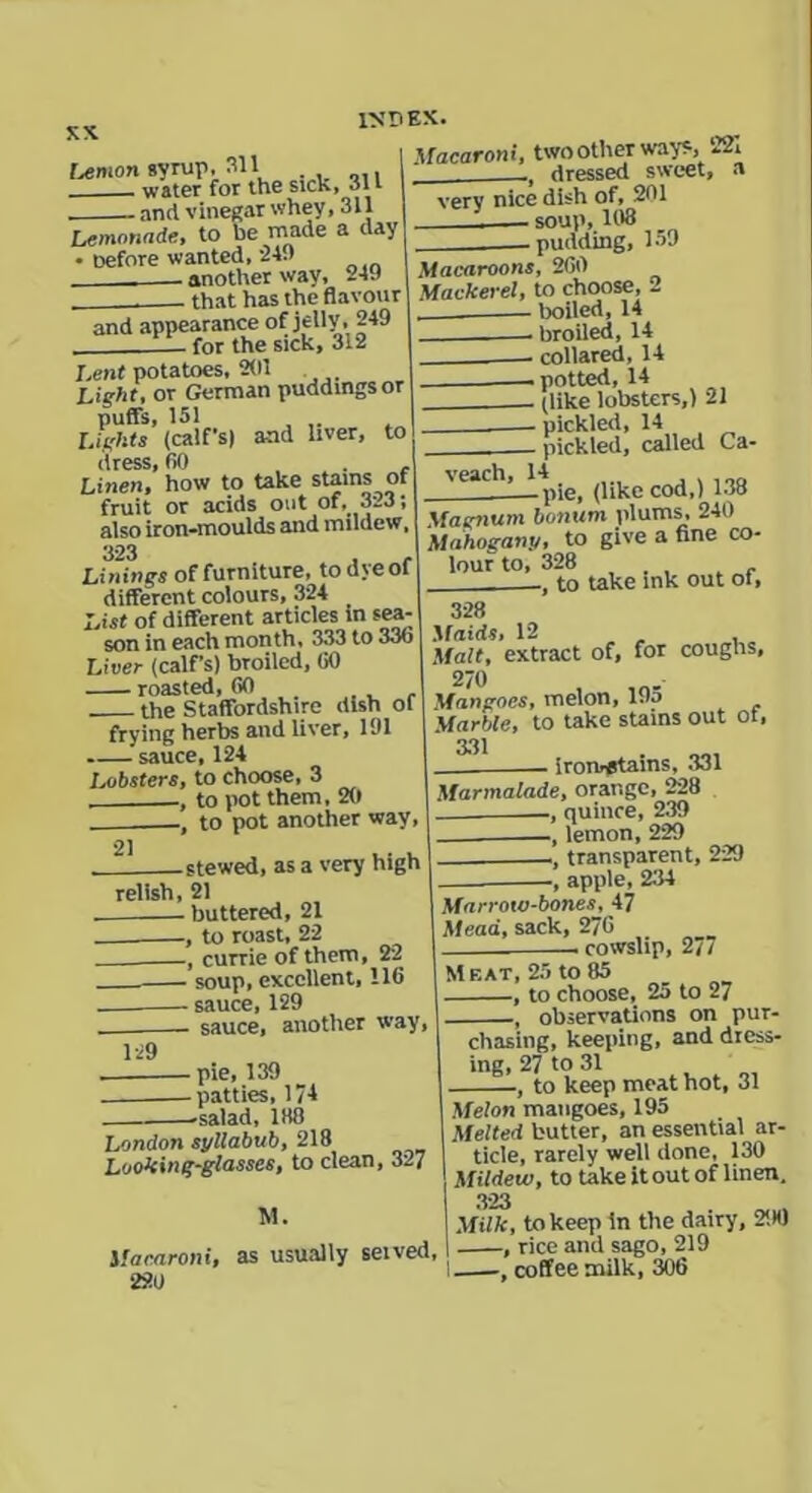 XX Union svrup, 311 water for the sick, 311 — and vinegar whey ,311 Lemonade, to be made a day • Defore wanted, 24.) _____ another way, 249 that has the flavour and appearance of jelly, 249 - for the sick, 312 Macaroni, two other ways, 221 dressed sweet, a verv nice dish of, 201 '■ soup, 103 -pudding, 159 Lent potatoes, 201 Light, or German puddings or puffs, 151 Lights (calf's) and liver, to drMC fin Linen!’ how to take stains of fruit or acids out of, 3l3; also iron-moulds and mildew, 323 Linings of furniture, todyeof different colours, 324 List of different articles in sea- son in each month, 333 to 336 Liver (calf’s) broiled, GO roasted, GO the Staffordshire dish of frying herbs and liver, 191 sauce, 124 Lobsters, to choose, 3 to pot them, 20 , to pot another way, stewed, as a very high relish, 21 buttered, 21 .—, to roast, 22 , currie of them, 22 soup, excellent, 116 sauce, 129 sauce, another way, Macaroons, 260 Mackerel, to choose, 2 boiled, 14 . broiled, 14 collared, 14 —potted, 14 (like lobsters,) 21 pickled, 14 pickled, called Ca- veach, 14 , -pie, (like cod,) 138 Magnum bonum plums, 240 Mahogany, to give a fine co- lour to, 328 to take ink out ot. 328 Maids, 12 Malt, extract of, for coughs, 270 Mangoes, melon, 19d Marble, to take stains out ot, 331 iron^tains, 331 Marmalade, orange, 228 quince, 239 _ , lemon, 229 , transparent, 229 apple, 234 Marrow-bones, 47 Mead, sack, 276 cowslip, 27/ 129 pie, 139 patties, 17-1 -salad, 188 London syllabub, 218 Looking-glasses, to clean, 327 M. Macaroni, as usually seived, 220 Meat, 25 to 85 , to choose, 25 to 27 , observations on pur- chasing, keeping, and dress- ing, 27 to 31 , to keep meat hot, 31 Melon mangoes, 195 Melted butter, an essential ar- ticle, rarely well done, 130 Mildew, to take it out of linen. 323 Milk, to keep in the dairy, 290 , rice and sago, 219 I—coffee milk, 306