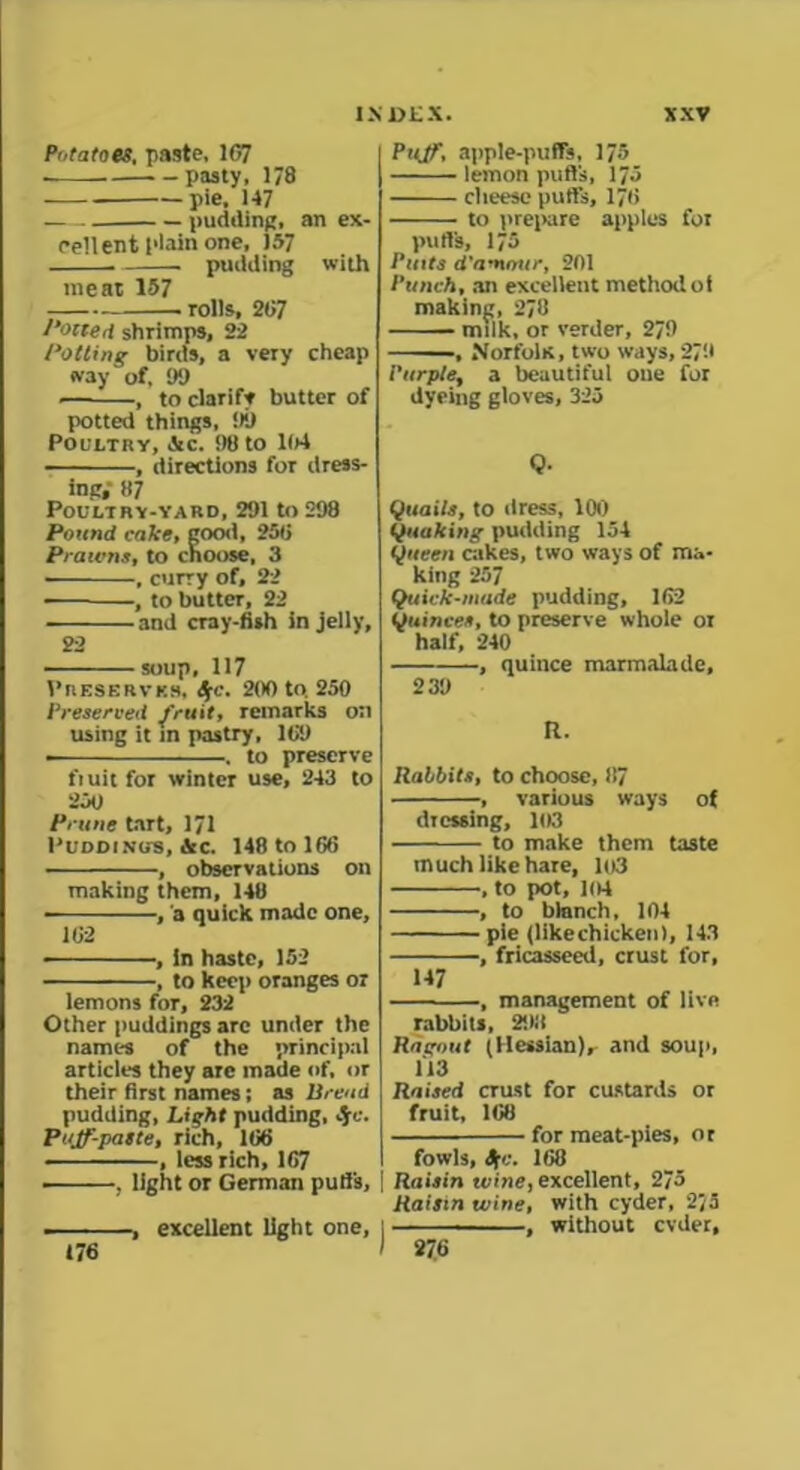 Potatoes, paste, 167 . pasty, 178 pie, 147 pudding, an ex- cellent plain one, 157 . ■ pudding with meat 157 rolls, 267 Potted shrimps, 22 dotting birds, a very cheap way of, 99 , to clarify butter of potted things, 99 Poultry, &c. 90 to 104 , directions for dress- ing.' 87 Poultry-yard, 291 to 298 Pound cake, good, 250 Prawns, to choose, 3 , curry of, 22 , to butter, 22 ■ and cray-fish in jelly, 22 soup, 117 Preserver, Sfc. 200 to. 250 Preserved fruit, remarks on using it in pastry, 109 ■ . to preserve fiuitfor winter use, 243 to 250 Prune tart, 171 Puddings, &c. 148 to 166 • , observations on making them, 148 ■ , a quick made one, 162 , in haste, 152 , to keep oranges or lemons for, 232 Other puddings arc under the names of the principal articles they are made of, or their first names; as Bread pudding, Light pudding, S[C. Puff-paste, rich, 166 , less rich, 167 , light or German pull's, — ■ -, excellent light one, 176 Puff, apple-puffs, 175 lemon puffs, 175 cheese puffs, 176 to prepare apples for pull's, 175 Pints d'amnur, 201 Punch, an excellent methodot making, 278 milk, or verder, 279 , Norfolk, two ways, 279 Purple, a beautiful one for dyeing gloves, 323 Q, Quails, to dress, 100 Quaking pudding 154 Queen cakes, two ways of ma- king 257 Quick-made pudding, 162 Quinces, to preserve whole ot half, 240 , quince marmalade, 239 R. Rabbits, to choose, 87 , various ways of dressing, 103 to make them taste much like hare, 103 , to pot, 104 , to blanch, 104 pie (likechicken), 143 , fricasseed, crust l'or, 147 , management of live rabbits, 293 Ragout (Hessian), and soup, 113 Raised crust for custards or fruit, 168 for meat-pies, or fowls, Sg:. 168 Raisin wine, excellent, 275 Raisin wine, with cyder, 2J3 ■ ■ .... . , without evder. 276
