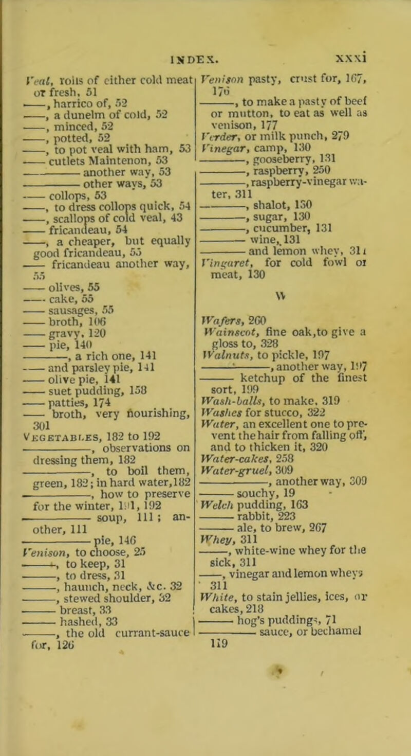 feat, rolls of cither coltl meat ot fresh, 51 , harrico of, 52 , a dunelm of cold, 52 —, minced, 52 , potted, 52 , to pot veal with ham, 53 cutlets Maintenon, 53 another way, 53 other wavs,’ 53 collops, 53 , to dress collops quick, 54 , scallops of cold veal, 43 fricandeau, 54 , a cheaper, but equally good fricandeau, 53 fricandeau another way, 55 olives, 55 cake, 55 sausages, 55 broth, 10G gravy,120 pie, 140 , a rich one, 141 and parsley pie, 141 olive pie, 141 suet pudding, 158 patties, 174 broth, very flourishing, 301 Vkgetabi.es, 182 to 192 , observations on dressing them, 182 , to boil them, green, 182; in hard water,182 , how to preserve for the winter, 191,192 soup. 111 ; an- other, 111 pie, 14G Venison, to choose, 25 - to keep, 31 ———, to dress, 31 , haunch, neck, &c. 32 , stewed shoulder, 32 — breast, 33 hashed, 33 , the old currant-sauce I for, 12G Venison pasty, crust for, 1G7, 17G , to make a pasty of heel or mutton, to eat as well as venison, 177 Vtrder, or milk punch, 279 Vinegar, camp, 130 , gooseberry, 131 , raspberrv, 250 , raspberry-vinegar wa- , shalot, 150 , sugar, 130 , cucumber, 131 wine,. 131 and lemon whey, 311 Vingaret, for cold fowl or meat, 130 W Wafers, 2G0 Wainscot, fine oak,to give a gloss to, 328 Walnuts, to pickle, 197 .another way, 197 ketchup of the finest sort, 199 Wash-balls, to make. 319 Washes for stucco, 322 Water, an excellent one to pre- vent thehair from falling oft', and to thicken it, 320 Water-cakes, 258 Water-gruel, 309 , another way, 309 souchy, 19 Welch pudding, 1G3 rabbit, 223 ale, to brew, 2G7 Whey, 311 , white-wine whey for the sick, 311 , vinegar and lemon whevs 311 White, to stain jellies, ices, or cakes, 218 hog’s puddings, 71 sauce, or bechamel 119