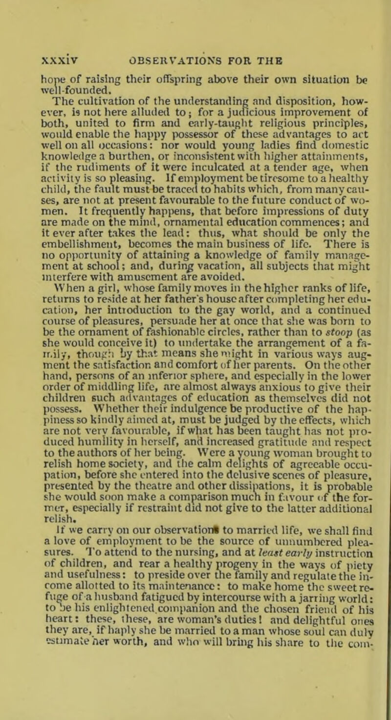hone of raising their offspring above their own situation be well-founded. The cultivation of the understanding and disposition, how- ever, is not here alluded to; for a judicious improvement of both, united to firm and early-taught religious principles, would enable the happy possessor of these advantages to act well on all occasions: nor would young ladies find domestic knowledge a burthen, or inconsistent with higher attainments, if the rudiments of it were inculcated at a tender age, when activity is so pleasing. If employment be tiresome to a healthy child, the fault must be traced to habits which, from many cau- ses, are not at present favourable to the future conduct of wo- men. It frequently happens, that before impressions of duty are made on the mind, ornamental education commences; and it ever after takes the lead: thus, what should be only the embellishment, becomes the main business of life. There is no opportunity of attaining a knowledge of family manage- ment at school; and, during vacation, all subjects that might interfere with amusement are avoided. When a girl, whose family moves in thehighcr ranks of life, returns to reside at her father's houseafter completing her edu- cation, her intioduction to the gay world, and a continued course of pleasures, persuade her at once that she was born to be the ornament of fashionable circles, rather than to stoop (as she would conceive it) to undertake the arrangement of a fa- mily, though by that means she might in various ways aug- ment the satisfaction and comfort of her parents. On the other hand, persons of an inferior sphere, and especially in the lower order of middling life, are almost always anxious’ to give their children such advantages of education as themselves did not possess. Whether their indulgence be productive of the hap- piness so kindly aimed at, must be judged by the effects, which are not very favourable, if what lias been taught has not pro- duced humility in herself, and increased gratitude and respect to the authors of her being. Wrcre a young woman brought to relish home society, and the calm delights of agreeable occu- pation, before she entered into the delusive scenes of pleasure, presented by the theatre and other dissipations, it is probable she would soon make a comparison much in favour (if the for- mer, especially if restraint did not give to the latter additional relish. If we carry on our observation# to married life, we shall find a love of employment to be the source of unnumbered plea- sures. To attend to the nursing, and at least early instruction of children, and rear a healthy progeny in the ways of piety and usefulness: to preside over the family and regulate the in- come allotted to its maintenance; to make home the sweet re- fuge of a husband fatigued by intercourse with a jarring world: to be his enlightened.companion and the chosen friend of his heart: these, ihese, are woman's duties 1 and delightful ones they are, if haply she be married to a man whose soul can duly estimate her worth, and who will bring his share to the com-