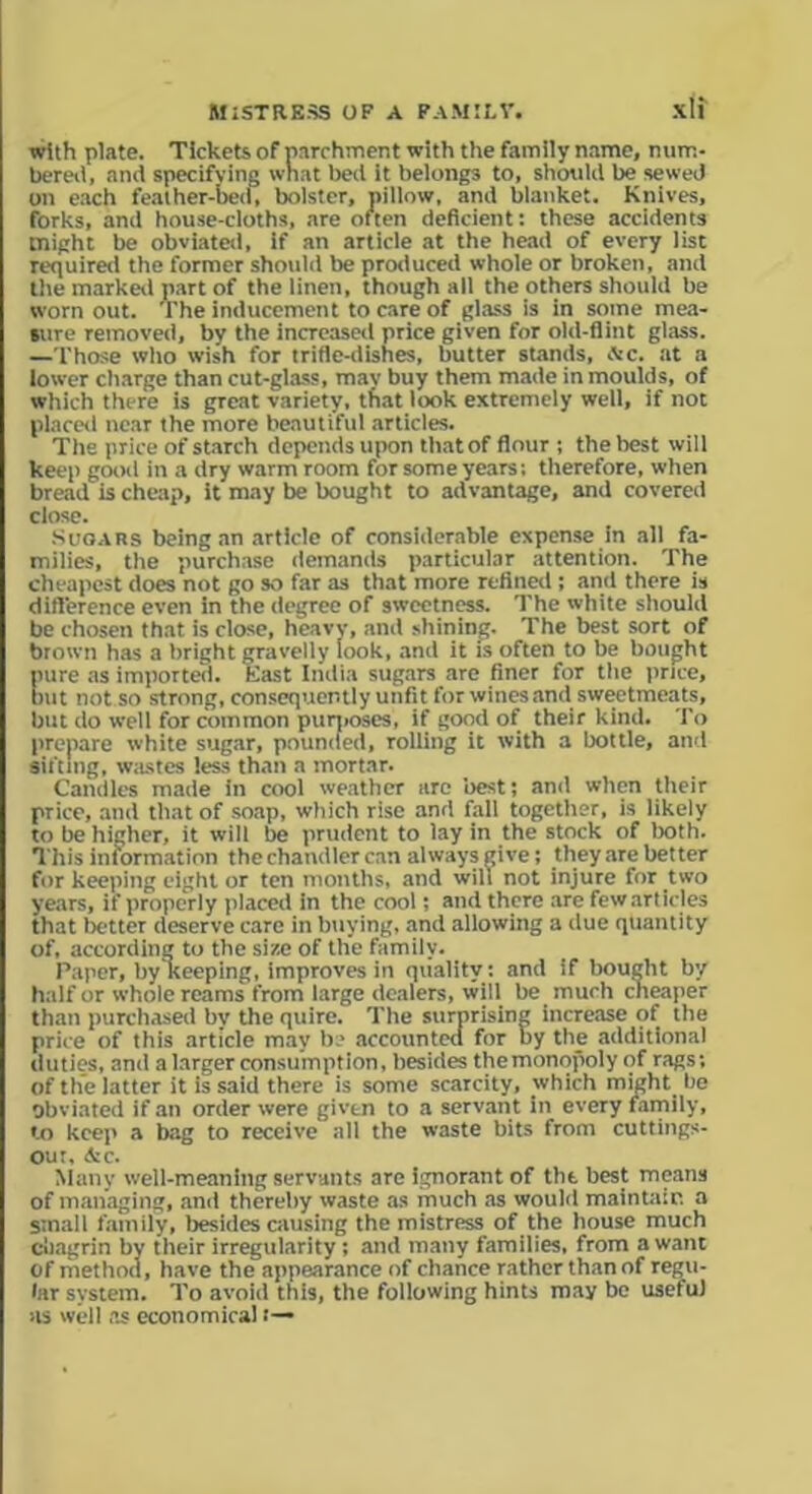 with plate. Tickets of parchment with the family name, num- bereii, and specifying what bed it belongs to, should be sewed on each feather-bed, bolster, pillow, and blanket. Knives, forks, and house-cloths, are often deficient: these accidents might be obviated, if an article at the head of every list required the former should be produced whole or broken, and the marked part of the linen, though all the others should be worn out. The inducement to care of glass is in some mea- sure removed, by the increased price given for old-flint glass. —Those who wish for trifle-dishes, butter stands, ,Vc. at a lower charge than cut-glass, may buy them made in moulds, of which there is great variety, that look extremely well, if not placed near the more beautiful articles. The price of starch depends upon that of flour ; the best will keep good in a dry warm room for some years: therefore, when bread is cheap, it may be bought to advantage, and covered close. Sugars being an article of considerable expense in all fa- milies, the purchase demands particular attention. The cheapest does not go so far as that more refined ; and there is difference even in the degree of sweetness. The white should be chosen that is close, heavy, and shining. The best sort of brown has a bright gravelly look, and it is often to be bought pure as imported. Hast India sugars are finer for the price, but not so strong, consequently unfit for wines and sweetmeats, but do well for common puqioses, if good of their kind. To prepare white sugar, pounded, rolling it with a bottle, and sifting, wastes less than a mortar. Candles made in cool weather are best; and when their price, and that of soap, which rise and fall together, is likely to be higher, it will be prudent to lay in the stock of both. This information the chandler can always give; they are better for keeping eight or ten months, and will not injure for two years, if properly placed in the cool; and there are few articles that better deserve care in buying, and allowing a due quantity of, according to the size of the family. Paper, by keeping, improves in quality: and if bought by half or whole reams from large dealers, will be much cheaper than purchased by the quire. The surprising increase of the price of this article may be accounted for by the additional duties, and a larger consumption, besides the monopoly of rags; of the latter it is said there is some scarcity, which might be Obviated if an order were given to a servant in every family, to keep a bag to receive all the waste bits from cuttings- out, &c. Many well-meaning servants are ignorant of the best means of managing, and thereby waste as much as would maintain a small family, besides causing the mistress of the house much chagrin by their irregularity ; and many families, from a want of method, have the appearance of chance rather than of regu- lar system. To avoid this, the following hints may be useful as well as economical t—>