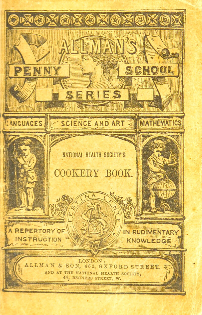 /IIIIlK SCIENCE AND ART vlTlWAfHEMATICS ANGUACES RATI0HA1 HEALTH SOCIETY'S COOKERY BOOK. •;V-:£Li--.'II||ii|hl!,.1,,l IN RUDIMENTARY ■‘UuUMilUn,,. to KNOWLEDGE A REPERTORY OF h INSTRUCTION 1 LOND’ON: AN & 8ON, 463, OXFORD STREET. AX THE NATIONAL HEALTH SOCIETY, 44; BERNERS STREET. W.