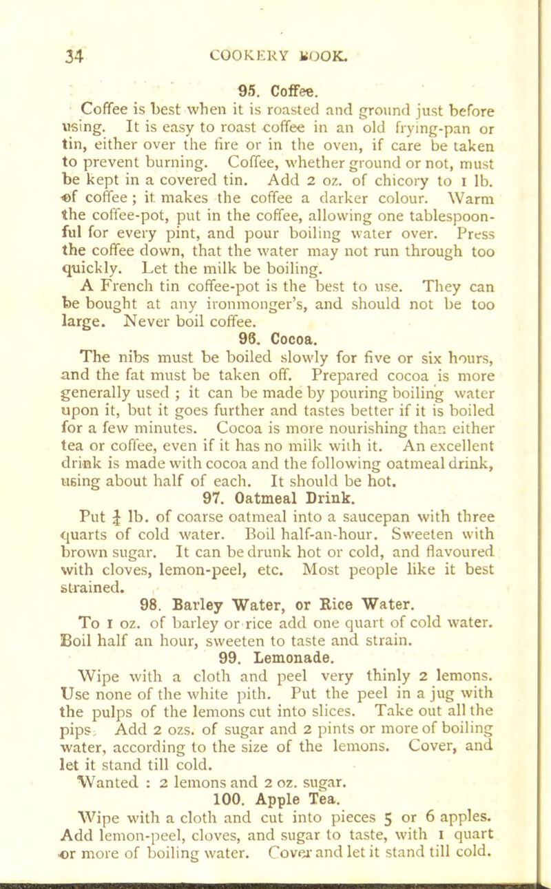 95. Coffee. Coffee is best when it is roasted and ground just before using. It is easy to roast coffee in an old frying-pan or tin, either over the fire or in the oven, if care be taken to prevent burning. Coffee, whether ground or not, must be kept in a covered tin. Add 2 oz. of chicory to I lb. of coffee; it makes the coffee a darker colour. Warm the coffee-pot, put in the coffee, allowing one tablespoon- ful for every pint, and pour boiling water over. Press the coffee down, that the water may not run through too quickly. Let the milk be boiling. A French tin coffee-pot is the best to use. They can be bought at any ironmonger’s, and should not be too large. Never boil coffee. 93. Cocoa. The nibs must be boiled slowly for five or six hours, and the fat must be taken off. Prepared cocoa is more generally used ; it can be made by pouring boiling water upon it, but it goes further and tastes better if it is boiled for a few minutes. Cocoa is more nourishing than either tea or coffee, even if it has no milk with it. An excellent drink is made with cocoa and the following oatmeal drink, using about half of each. It should be hot. 97. Oatmeal Drink. Put £ lb. of coarse oatmeal into a saucepan with three quarts of cold water. Boil half-an-hour. Sweeten with brown sugar. It can be drunk hot or cold, and flavoured with cloves, lemon-peel, etc. Most people like it best strained. 98. Barley Water, or Rice Water. To I oz. of barley or rice add one quart of cold water. Boil half an hour, sweeten to taste and strain. 99. Lemonade. Wipe with a cloth and peel very thinly 2 lemons. Use none of the white pith. Put the peel in a jug with the pulps of the lemons cut into slices. Take out all the pips: Add 2 ozs. of sugar and 2 pints or more of boiling water, according to the size of the lemons. Cover, and let it stand till cold. Wanted : 2 lemons and 2 oz. sugar. 100. Apple Tea. Wipe with a cloth and cut into pieces 5 or 6 apples. Add lemon-peel, cloves, and sugar to taste, with i quart or more of boiling water. Cover-and let it stand till cold.