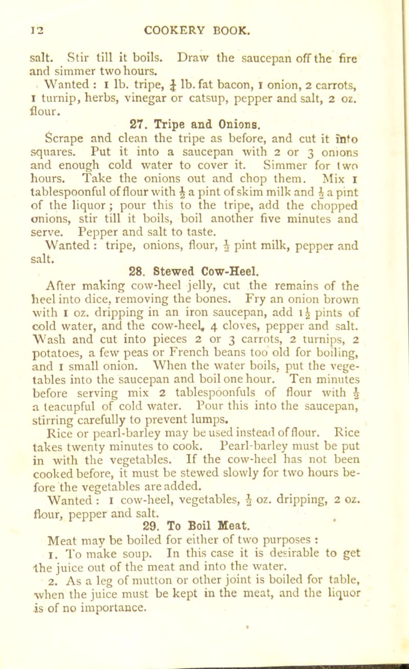 salt. Stir till it boils. Draw the saucepan off the fire and simmer two hours. Wanted : I lb. tripe, J lb. fat bacon, I onion, 2 carrots, 1 turnip, herbs, vinegar or catsup, pepper and salt, 2 oz. flour. 27. Tripe and Onions. Scrape and clean the tripe as before, and cut it into squares. Put it into a saucepan with 2 or 3 onions and enough cold water to cover it. Simmer for two hours. Take the onions out and chop them. Mix 1 tablespoonful of flour with \ a pint of skim milk and J a pint of the liquor; pour this to the tripe, add the chopped onions, stir till it boils, boil another five minutes and serve. Pepper and salt to taste. Wanted : tripe, onions, flour, h pint milk, pepper and salt. 28. Stewed Cow-Heel. After making cow-heel jelly, cut the remains of the heel into dice, removing the bones. Fry an onion brown with 1 oz. dripping in an iron saucepan, add 1J pints of cold water, and the cow-heel, 4 cloves, pepper and salt. Wash and cut into pieces 2 or 3 carrots, 2 turnips, 2 potatoes, a few peas or French beans too old for boiling, and 1 small onion. When the water boils, put the vege- tables into the saucepan and boil one hour. Ten minutes before serving mix 2 tablespoonfuls of flour with ^ a teacupful of cold water. Pour this into the saucepan, stirring carefully to prevent lumps. Rice or pearl-barley may be used instead of flour. Rice takes twenty minutes to cook. Pearl-barley must be put in with the vegetables. If the cow-heel has not been cooked before, it must be stewed slowly for two hours be- fore the vegetables are added. Wanted : 1 cow-heel, vegetables, J oz. dripping, 2 oz. flour, pepper and salt. 29. To Boil Meat. Meat may be boiled for either of two purposes : 1. To make soup. In this case it is desirable to get the juice out of the meat and into the water. 2. As a leg of mutton or other joint is boiled for table, when the juice must be kept in the meat, and the liquor is of no importance.