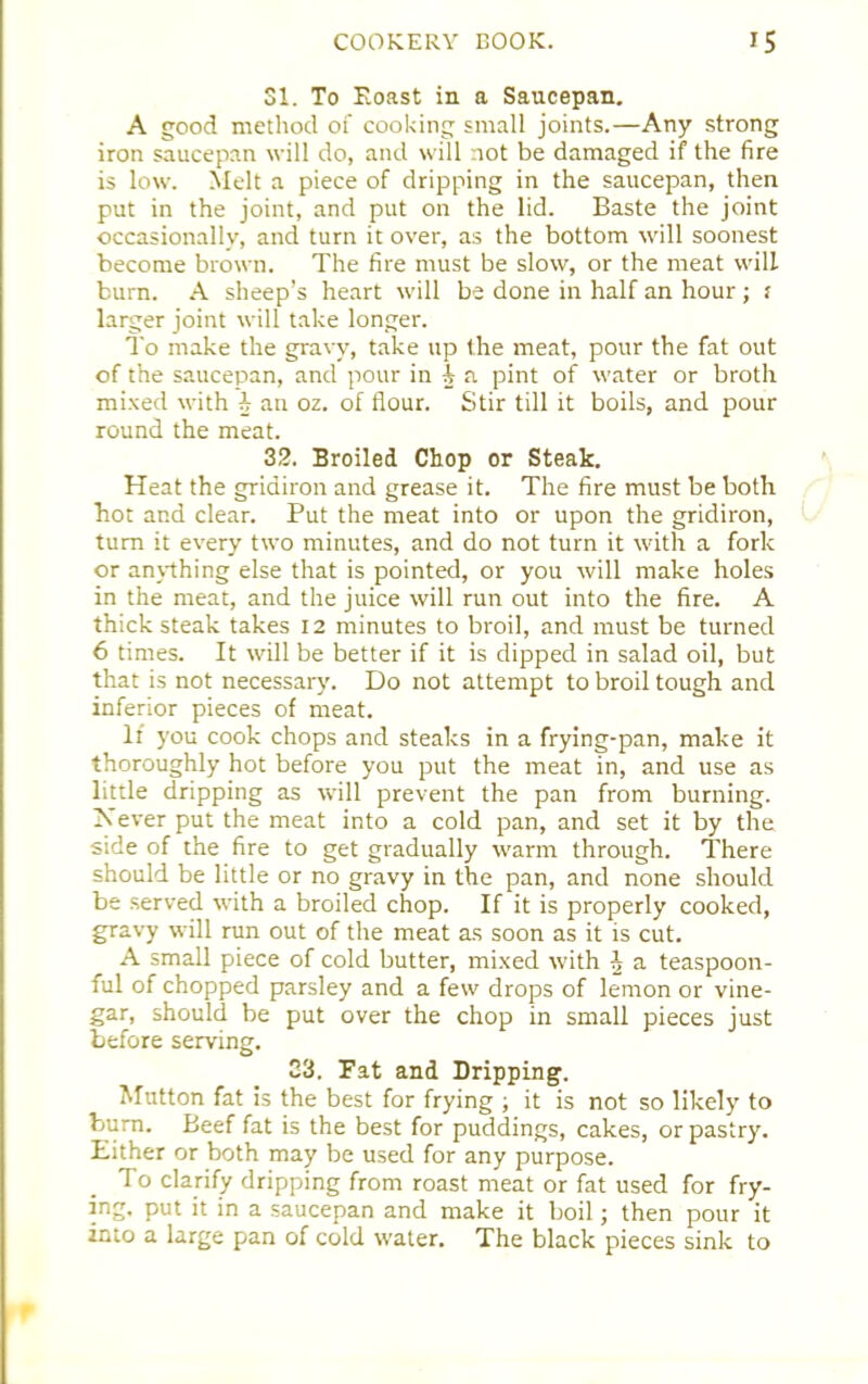 31. To Eoast in a Saucepan. A good method of cooking small joints.—Any strong iron saucepan will do, and will not be damaged if the fire is low. Melt a piece of dripping in the saucepan, then put in the joint, and put on the lid. Baste the joint occasionally, and turn it over, as the bottom will soonest become brown. The fire must be slow, or the meat will burn. A sheep’s heart will be done in half an hour ; f larger joint will take longer. To make the gravy, take up the meat, pour the fat out of the saucepan, and pour in A n pint of water or broth mixed with A an oz. of flour. Stir till it boils, and pour round the meat. 32. Broiled Chop or Steak. Heat the gridiron and grease it. The fire must be both hot and clear. Put the meat into or upon the gridiron, turn it every two minutes, and do not turn it with a fork or anything else that is pointed, or you will make holes in the meat, and the juice will run out into the fire. A thick steak takes 12 minutes to broil, and must be turned 6 times. It will be better if it is dipped in salad oil, but that is not necessary. Do not attempt to broil tough and inferior pieces of meat. If you cook chops and steaks in a frying-pan, make it thoroughly hot before you put the meat in, and use as little dripping as will prevent the pan from burning. Never put the meat into a cold pan, and set it by the side of the fire to get gradually warm through. There should be little or no gravy in the pan, and none should be served with a broiled chop. If it is properly cooked, gravy will run out of the meat as soon as it is cut. A small piece of cold butter, mixed with J a teaspoon- ful of chopped parsley and a few drops of lemon or vine- gar, should be put over the chop in small pieces just before serving. 23. Fat and Dripping. Mutton fat is the best for frying ; it is not so likely to burn. Beef fat is the best for puddings, cakes, or pastry. Either or both may be used for any purpose. To clarify dripping from roast meat or fat used for fry- ing. put it in a saucepan and make it boil; then pour it into a large pan of cold water. The black pieces sink to