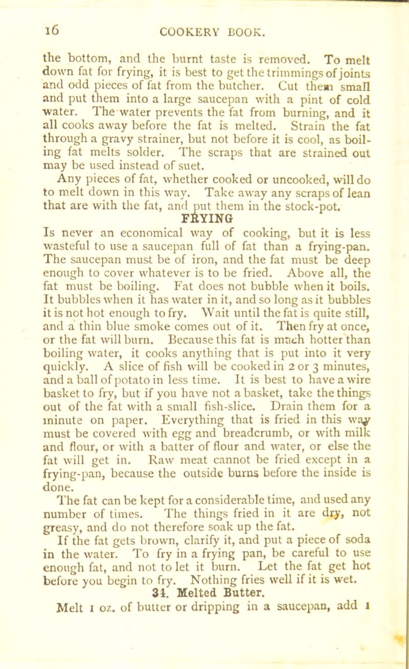 the bottom, and the burnt taste is removed. To melt down fat for frying, it is best to get the trimmings of joints and odd pieces of fat from the butcher. Cut them small and put them into a large saucepan with a pint of cold water. The water prevents the fat from burning, and it all cooks away before the fat is melted. Strain the fat through a gravy strainer, but not before it is cool, as boil- ing fat melts solder. The scraps that are strained out may be used instead of suet. Any pieces of fat, whether cooked or uncooked, will do to melt down in this way. Take away any scraps of lean that are with the fat, and put them in the stock-pot. FRYING Is never an economical way of cooking, but it is less wasteful to use a saucepan full of fat than a frying-pan. The saucepan must be of iron, and the fat must be deep enough to cover whatever is to be fried. Above all, the fat must be boiling. Fat does not bubble when it boils. It bubbles when it has water in it, and so long as it bubbles it is not hot enough to fry. Wait until the fat is quite still, and a thin blue smoke comes out of it. Then fry at once, or the fat will burn. Because this fat is math hotter than boiling water, it cooks anything that is put into it very quickly. A slice of fish will be cooked in 2 or 3 minutes, and a ball of potato in less time. It is best to have a wire basket to fry, but if you have not a basket, take the things out of the fat with a small fish-slice. Drain them for a minute on paper. Everything that is fried in this ivaf must be covered with egg and breadcrumb, or with milk and flour, or with a batter of flour and water, or else the fat will get in. Raw meat cannot be fried except in a frying-pan, because the outside bums before the inside is done. The fat can be kept for a considerable time, and used any number of times. The things fried in it are dry, not greasy, and do not therefore soak up the fat. If the fat gets brown, clarify it, and put a piece of soda in the water. To fry in a frying pan, be careful to use enough fat, and not to let it burn. Let the fat get hot before you begin to fry. Nothing fries well if it is wet. 34. Melted Butter. Melt i oz. of butter or dripping in a saucepan, add 1