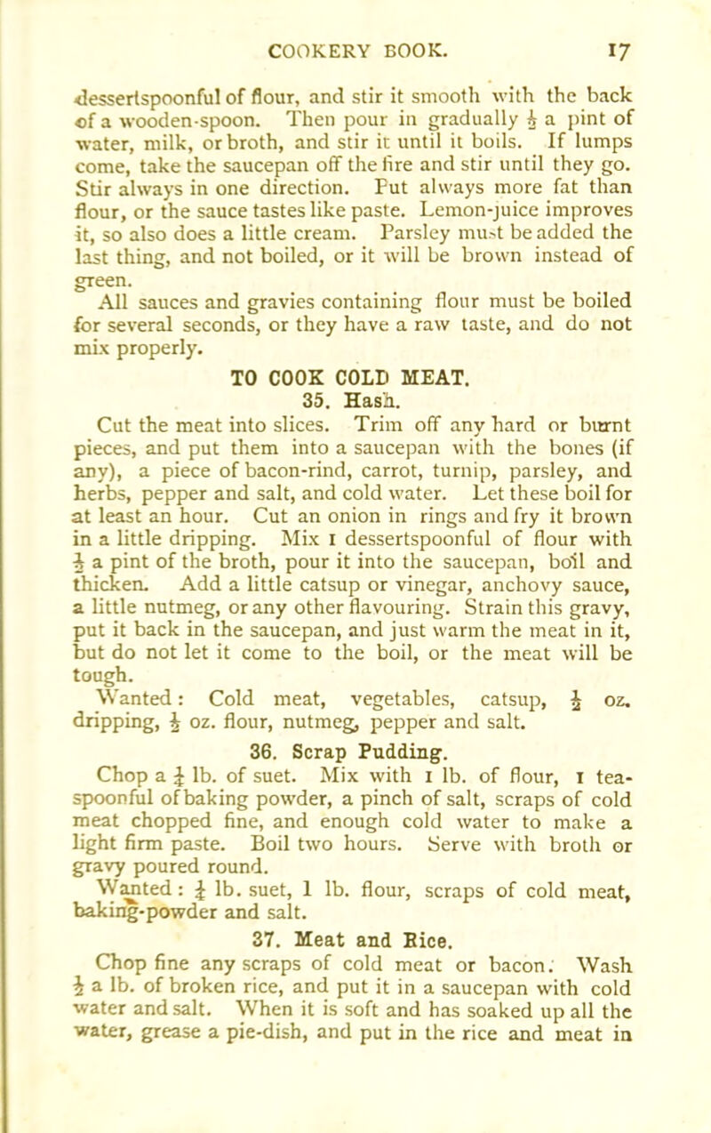 dessertspoonful of flour, and stir it smooth with the back of a wooden-spoon. Then pour in gradually h a pint of water, milk, or broth, and stir it until it boils. If lumps come, take the saucepan off the fire and stir until they go. Stir always in one direction. Fut always more fat than flour, or the sauce tastes like paste. Lemon-juice improves it, so also does a little cream. Parsley must be added the last thing, and not boiled, or it will be brown instead of gTeen. All sauces and gravies containing flour must be boiled for several seconds, or they have a raw taste, and do not mix properly. TO COOK COLD MEAT. 35. Hash. Cut the meat into slices. Trim off any hard or burnt pieces, and put them into a saucepan with the bones (if any), a piece of bacon-rind, carrot, turnip, parsley, and herbs, pepper and salt, and cold water. Let these boil for at least an hour. Cut an onion in rings and fry it brown in a little dripping. Mix 1 dessertspoonful of flour with i a pint of the broth, pour it into the saucepan, boil and thicken. Add a little catsup or vinegar, anchovy sauce, a little nutmeg, or any other flavouring. Strain this gravy, put it back in the saucepan, and just warm the meat in it, but do not let it come to the boil, or the meat will be tough. Wanted: Cold meat, vegetables, catsup, % oz. dripping, £ oz. flour, nutmeg, pepper and salt. 36. Scrap Pudding. Chop a £ lb. of suet. Mix with 1 lb. of flour, 1 tea- spoonful of baking powder, a pinch of salt, scraps of cold meat chopped fine, and enough cold water to make a light firm paste. Boil two hours. Serve with broth or gravy poured round. Wanted: ^ lb. suet, 1 lb. flour, scraps of cold meat, baking-powder and salt. 37. Meat and Bice. Chop fine any scraps of cold meat or bacon. Wash i a lb. of broken rice, and put it in a saucepan with cold water and salt. When it is soft and has soaked up all the water, grease a pie-dish, and put in the rice and meat in
