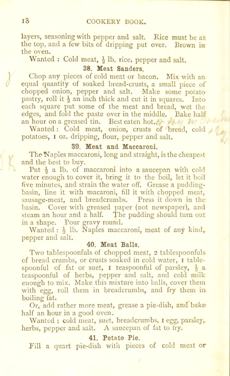 layers, seasoning with pepper and salt. Rice must be at the top, and a few bits of dripping put over. Brown in the oven. Wanted : Cold meat, ^ lb. rice, pepper and salt. 38. Meat Sanders. Chop any pieces of cold meat or bacon. Mix with an equal quantity of soaked bread-crusts, a small piece of chopped onion, pepper and salt. Make some potato pastry, roll it \ an inch thick and cut it in squares. Into each square put some of the meat and bread, wet the edges, and fold the paste over in the middle. Bake half an hour on a greased tin. Best eaten hot.C- /• Wanted: Cold meat, onion, crusts of bread, cold . potatoes, I oz. dripping, flour, pepper and salt. 39. Meat and Maccaroni. The Naples maccaroni, long and straight, is the cheapest and the best to buy. Put h a lb. of maccaroni into a saucepan with cold water enough to cover it, bring it to the boil, let it boil five minutes, and strain the water off. Grease a pudding- basin, line it with macaroni, fill it with chopped meat, sausage-meat, and breadcrumbs. Press it down in the basin. Cover with greased paper (not newspaper), and steam an hour and a half. The pudding should turn out in a shape. Pour gravy round. Wanted : ^ lb. Naples maccaroni, meat of any kind, pepper and salt. 40. Meat Balls. Two tablespoonfuls of chopped meat, 2 tablespoonfuls of bread crumbs, or crusts soaked in cold water, I table- spoonful of fat or suet, I teaspoonful of parsley, i a teaspoonful of herbs, pepper and salt, and cold milk enough to mix. Make this mixture into balls, cover them with egg, roll them in breadcrumbs, and fry them in boiling fat. Or, add rather more meat, grease a pie-dish, and bake half an hour in a good oven. Wanted : cold meat, suet, breadcrumbs, I egg, parsley, herbs, pepper and salt. A saucepan of fat to fry. 41. Potato Pie. Till a quart pie-dish with pieces of cold meat or