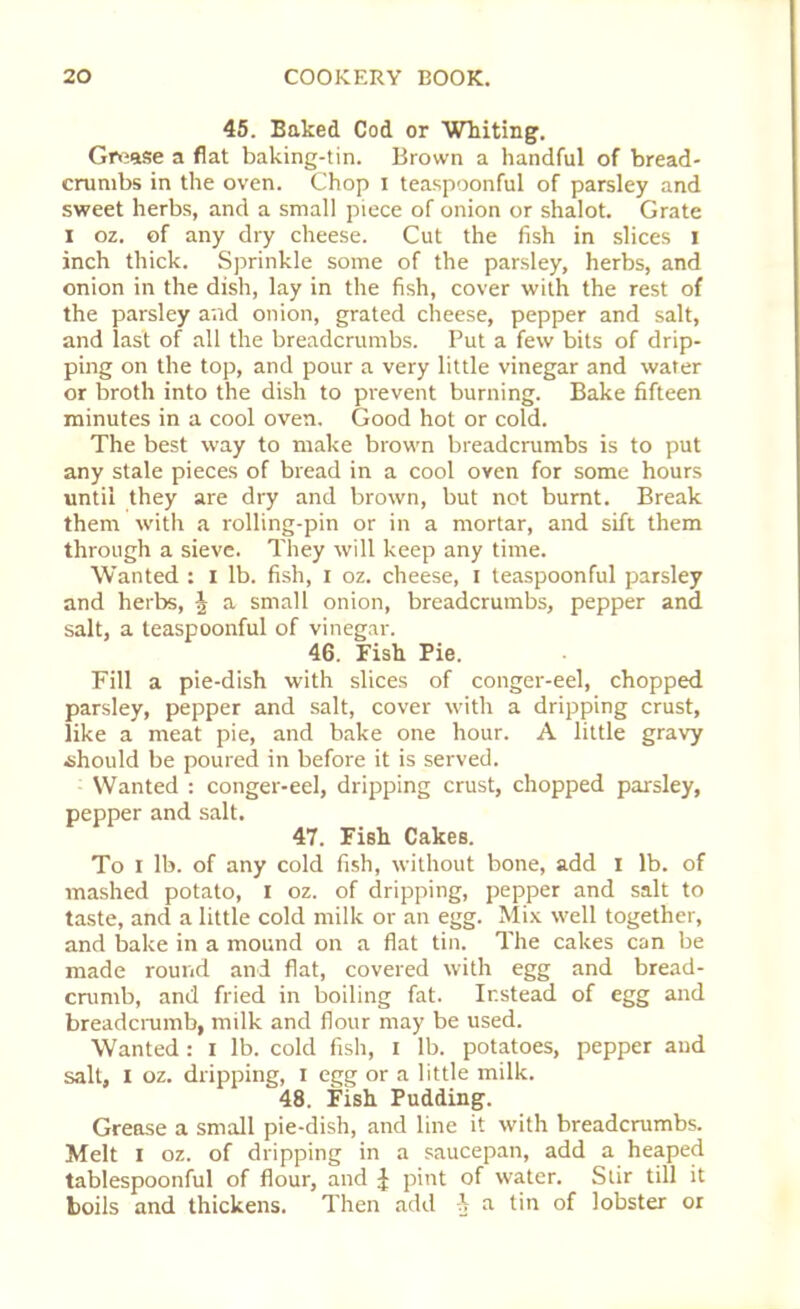 45. Baked Cod or Whiting. Grease a fiat baking-tin. Brown a handful of bread- crumbs in the oven. Chop i teaspoonful of parsley and sweet herbs, and a small piece of onion or shalot. Grate i oz. of any dry cheese. Cut the fish in slices i inch thick. Sprinkle some of the parsley, herbs, and onion in the dish, lay in the fish, cover with the rest of the parsley and onion, grated cheese, pepper and salt, and last of all the breadcrumbs. Put a few bits of drip- ping on the top, and pour a very little vinegar and water or broth into the dish to prevent burning. Bake fifteen minutes in a cool oven. Good hot or cold. The best way to make brown breadcrumbs is to put any stale pieces of bread in a cool oven for some hours until they are dry and brown, but not burnt. Break them with a rolling-pin or in a mortar, and sift them through a sieve. They will keep any time. Wanted : i lb. fish, i oz. cheese, I teaspoonful parsley and herbs, \ a small onion, breadcrumbs, pepper and salt, a teaspoonful of vinegar. 46. Fish Pie. Fill a pie-dish with slices of conger-eel, chopped parsley, pepper and salt, cover with a dripping crust, like a meat pie, and bake one hour. A little gravy should be poured in before it is served. Wanted : conger-eel, dripping crust, chopped parsley, pepper and salt. 47. Fish Cakes. To I lb. of any cold fish, without bone, add I lb. of mashed potato, I oz. of dripping, pepper and salt to taste, and a little cold milk or an egg. Mix well together, and bake in a mound on a fiat tin. The cakes can be made round and flat, covered with egg and bread- crumb, and fried in boiling fat. Instead of egg and breadcrumb, milk and flour may be used. Wanted : I lb. cold fish, I lb. potatoes, pepper and salt, I oz. dripping, I egg or a little milk. 48. Fish Pudding. Grease a small pie-dish, and line it with breadcrumbs. Melt I oz. of dripping in a saucepan, add a heaped tablespoonful of flour, and £ pint of water. Stir till it boils and thickens. Then add a tin of lobster or