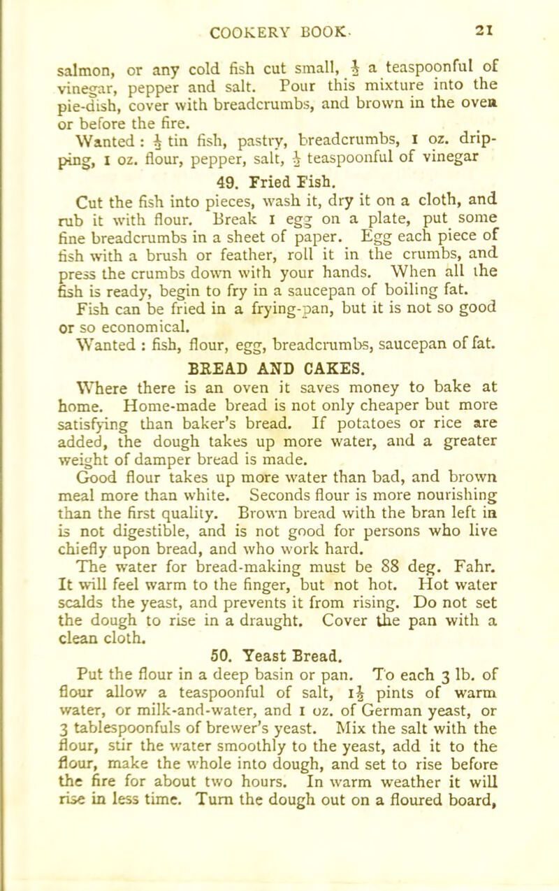 salmon, or any cold fish cut small, J a teaspoonful of vinegar, pepper and salt. Pour this mixture into the pie-dish, cover with breadcrumbs, and brown in the oven or before the fire. Wanted : A tin fish, pastry, breadcrumbs, I oz. drip- ping, I oz. flour, pepper, salt, 1 teaspoonful of vinegar 49. Fried Fish. Cut the fish into pieces, wash it, dry it on a cloth, and rub it with flour. Break I egg on a plate, put some fine breadcrumbs in a sheet of paper. Egg each piece of fish with a brush or feather, roll it in the crumbs, and press the crumbs down with your hands. When all the fish is ready, begin to fry in a saucepan of boiling fat. Fish can be fried in a frying-pan, but it is not so good or so economical. Wanted : fish, flour, egg, breadcrumbs, saucepan of fat. BREAD AND CAKES. Where there is an oven it saves money to bake at home. Home-made bread is not only cheaper but more satisfying than baker’s bread. If potatoes or rice are added, the dough takes up more water, and a greater weight of damper bread is made. Good flour takes up more water than bad, and brown meal more than white. Seconds flour is more nourishing than the first quality. Brown bread with the bran left in is not digestible, and is not good for persons who live chiefly upon bread, and who work hard. The water for bread-making must be 88 deg. Fahr. It will feel warm to the finger, but not hot. Hot water scalds the yeast, and prevents it from rising. Do not set the dough to rise in a draught. Cover the pan with a clean cloth. 50. Yeast Bread. Put the flour in a deep basin or pan. To each 3 lb. of flour allow a teaspoonful of salt, i\ pints of warm water, or milk-and-water, and 1 oz. of German yeast, or 3 tablespoonfuls of brewer’s yeast. Mix the salt with the flour, stir the water smoothly to the yeast, add it to the flour, make the whole into dough, and set to rise before the fire for about two hours. In warm weather it will rise in less time. Turn the dough out on a floured board,