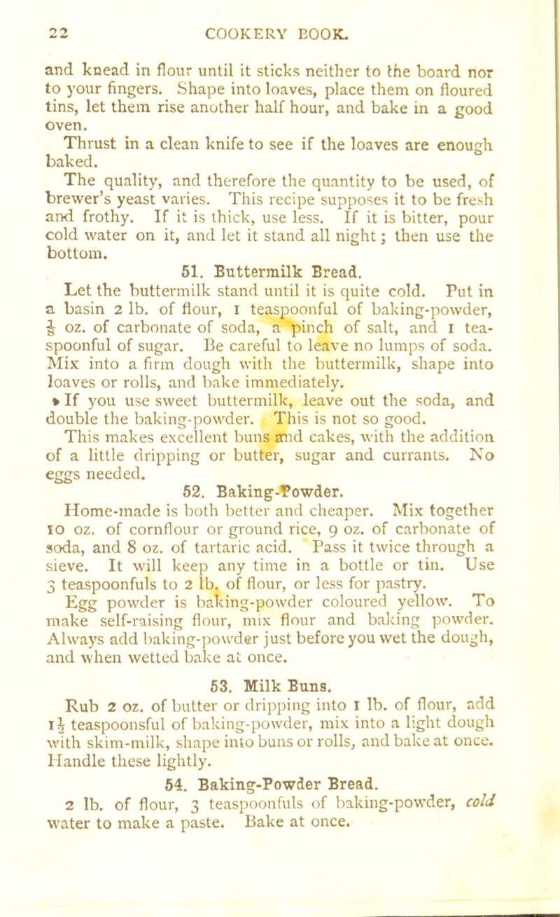 and knead in flour until it sticks neither to the board nor to your fingers. Shape into loaves, place them on floured tins, let them rise another half hour, and bake in a good oven. Thrust in a clean knife to see if the loaves are enough baked. The quality, and therefore the quantity to be used, of brewer’s yeast varies. This recipe supposes it to be fresh and frothy. If it is thick, use less. If it is bitter, pour cold water on it, and let it stand all night; then use the bottom. 51. Buttermilk Bread. Let the buttermilk stand until it is quite cold. Put in a basin 2 lb. of flour, 1 teaspoonful of baking-powder, J oz. of carbonate of soda, a 'pinch of salt, and 1 tea- spoonful of sugar. Be careful to leave no lumps of soda. Mix into a firm dough with the buttermilk, shape into loaves or rolls, and bake immediately. * If you use sweet buttermilk, leave out the soda, and double the baking-powder, j This is not so good. This makes excellent buns and cakes, with the addition of a little dripping or butter, sugar and currants. No eggs needed. 52. Baking-Powder. Home-made is both better and cheaper. Mix together 10 oz. of cornflour or ground rice, 9 oz. of carbonate of soda, and 8 oz. of tartaric acid. Pass it twice through a sieve. It will keep any time in a bottle or tin. Use 3 teaspoonfuls to 2 lb, of flour, or less for pastry. Egg powder is baking-powder coloured yellow. To make self-raising flour, mix flour and baking powder. Always add baking-powder just before you wet the dough, and when wetted bake at once. 53. Milk Buns. Rub 2 oz. of butter or dripping into 1 lb. of flour, add 11 teaspoonsful of baking-powder, mix into a light dough with skim-milk, shape into buns or rolls, and bake at once. Handle these lightly. 54. Baking-Powder Bread. 2 lb. of flour, 3 teaspoonfuls of baking-powder, cold water to make a paste. Bake at once.