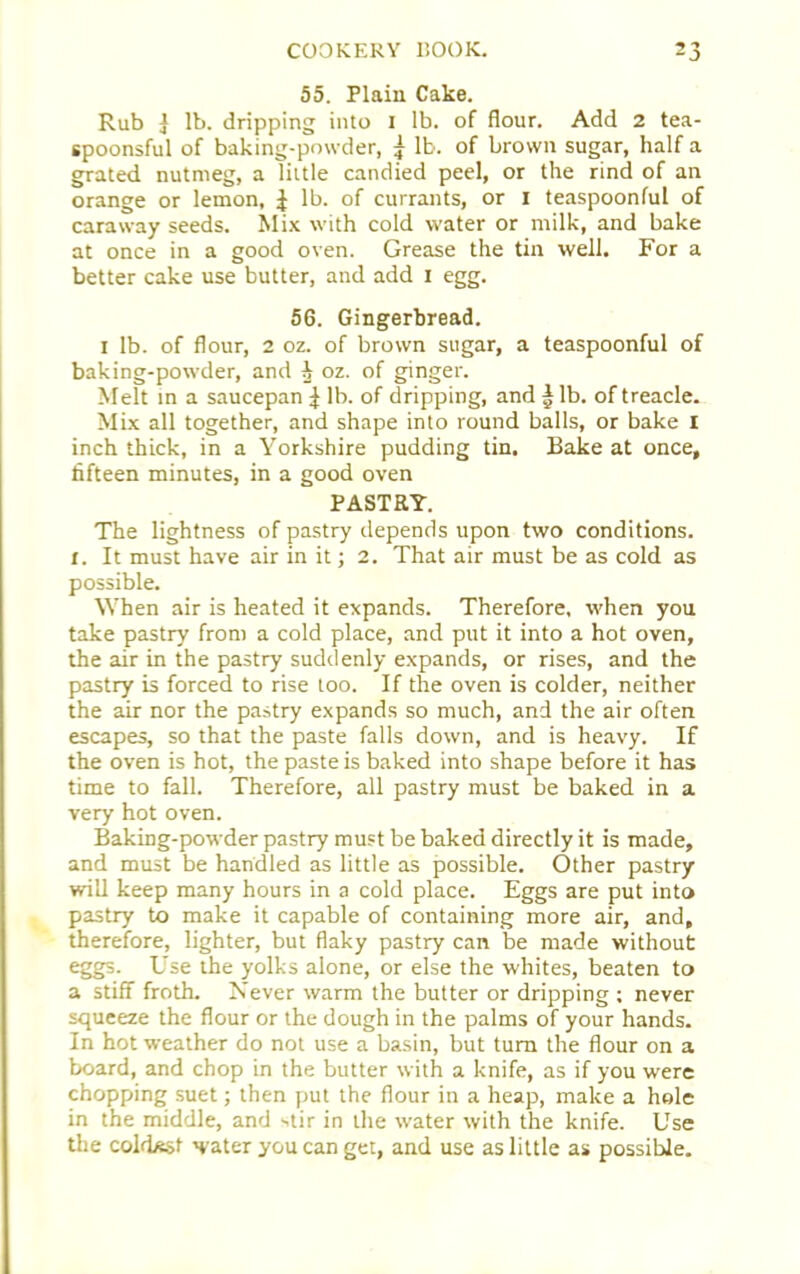 55. Plain Cake. Rub j lb. dripping into i lb. of flour. Add 2 tea- spoonsful of baking-powder, £ lb. of brown sugar, half a grated nutmeg, a little candied peel, or the rind of an orange or lemon, £ lb. of currants, or I teaspoonful of caraway seeds. Mix with cold water or milk, and bake at once in a good oven. Grease the tin well. For a better cake use butter, and add I egg. 56. Gingerbread. i lb. of flour, 2 oz. of brown sugar, a teaspoonful of baking-powder, and ^ oz. of ginger. Melt in a saucepan ^ lb. of dripping, and § lb. of treacle. Mix all together, and shape into round balls, or bake I inch thick, in a Yorkshire pudding tin. Bake at once, fifteen minutes, in a good oven PASTRY. The lightness of pastry depends upon two conditions. I. It must have air in it; 2. That air must be as cold as possible. When air is heated it expands. Therefore, when you take pastry from a cold place, and put it into a hot oven, the air in the pastry suddenly expands, or rises, and the pastry is forced to rise too. If the oven is colder, neither the air nor the pastry expands so much, and the air often escapes, so that the paste falls down, and is heavy. If the oven is hot, the paste is baked into shape before it has time to fall. Therefore, all pastry must be baked in a very hot oven. Baking-powder pastry must be baked directly it is made, and must be handled as little as possible. Other pastry will keep many hours in a cold place. Eggs are put into pastry to make it capable of containing more air, and, therefore, lighter, but flaky pastry can be made without eggs. Use the yolks alone, or else the whites, beaten to a stiff froth. Never warm the butter or dripping ; never squeeze the flour or the dough in the palms of your hands. In hot weather do not use a basin, but turn the flour on a board, and chop in the butter with a knife, as if you were chopping suet; then put the flour in a heap, make a hole in the middle, and -.tir in the water with the knife. Use the coldest water you can get, and use as little as possible.