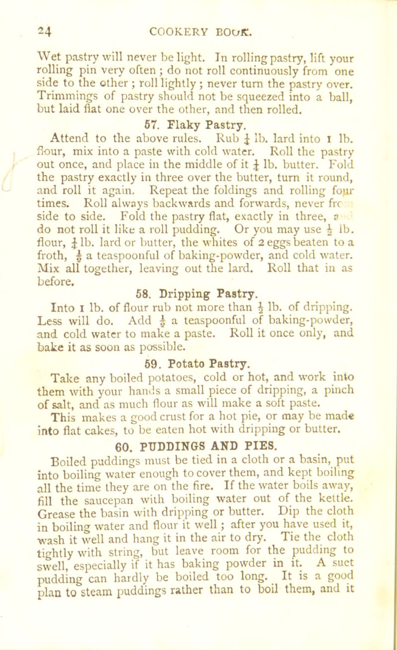 Wet pastry will never be light. In rolling pastry, lift your rolling pin very often ; do not roll continuously from one side to the other ; roll lightly ; never turn the pastry over. Trimmings of pastry should not be squeezed into a ball, but laid flat one over the other, and then rolled. 57. Flaky Pastry. Attend to the above rules. Rub £ lb. lard into I lb. flour, mix into a paste with cold water. Roll the pastry out once, and place in the middle of it ^ lb. butter. Fold the pastry exactly in three over the butter, turn it round, and roll it again. Repeat the foldings and rolling four times. Roll always backwards and forwards, never frc side to side. Fold the pastry flat, exactly in three, a do not roll it like a roll pudding. Or you may use £ ib. flour, £ lb. lard or butter, the whites of 2 eggs beaten to a froth, 5 a teaspoonful of baking-powder, and cold water. Mix all together, leaving out the lard. Roll that in as before. 58. Dripping Pastry. Into I lb. of flour rub not more than $ lb. of dripping. Less will do. Add | a teaspoonful of baking-powder, and cold water to make a paste. Roll it once only, and bake it as soon as possible. 59. Potato Pastry. Take any boiled potatoes, cold or hot, and work into them with your hands a small piece of dripping, a pinch of salt, and as much flour as will make a soft paste. This makes a good crust for a hot pie, or may be made into flat cakes, to be eaten hot with dripping or butter. 60. PUDDINGS AND PIES. Boiled puddings must be tied in a cloth or a basin, put into boiling water enough to cover them, and kept boiling all the time they are on the fire. If the water boils away, fill the saucepan with boiling water out of the kettle. Grease the basin with dripping or butter. Dip the cloth in boiling water and flour it well; after you have used it, wash it well and hang it in the air to dry. Tie the cloth tightly with string, but leave room for the pudding to swell, especially if it has baking powder in it. A suet pudding can hardly be boiled too long. It is a good plan to steam puddings rather than to boil them, and it