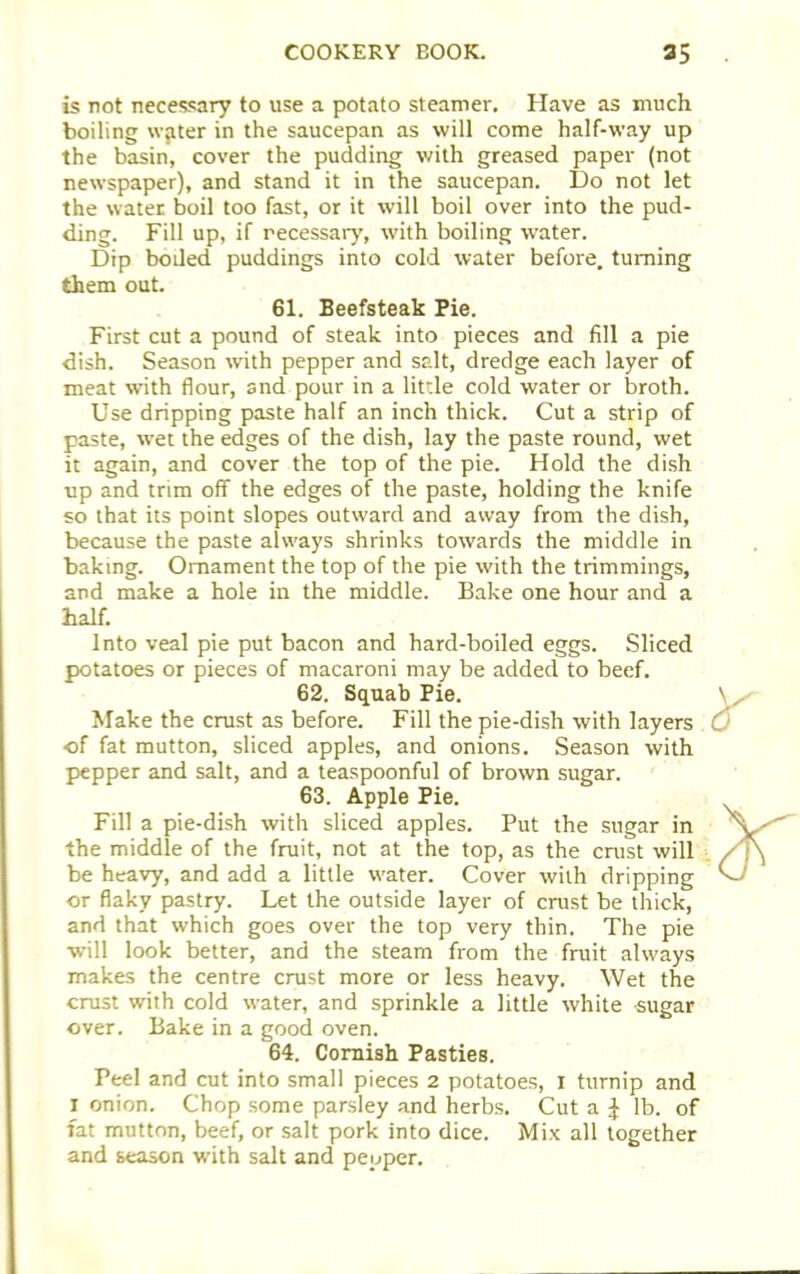 is not necessary to use a potato steamer. Have as much boiling water in the saucepan as will come half-way up the basin, cover the pudding with greased paper (not newspaper), and stand it in the saucepan. Do not let the water boil too fast, or it will boil over into the pud- ding. Fill up, if necessary, with boiling water. Dip boded puddings into cold water before, turning them out. 61. Beefsteak Pie. First cut a pound of steak into pieces and fill a pie dish. Season with pepper and salt, dredge each layer of meat with flour, and pour in a little cold water or broth. Use dripping paste half an inch thick. Cut a strip of paste, wet the edges of the dish, lay the paste round, wet it again, and cover the top of the pie. Hold the dish up and trim off the edges of the paste, holding the knife so that its point slopes outward and away from the dish, because the paste always shrinks towards the middle in baking. Ornament the top of the pie with the trimmings, and make a hole in the middle. Bake one hour and a half. Into veal pie put bacon and hard-boiled eggs. Sliced potatoes or pieces of macaroni may be added to beef. 62. Squab Pie. Make the crust as before. Fill the pie-dish with layers of fat mutton, sliced apples, and onions. Season with pepper and salt, and a teaspoonful of brown sugar. 63. Apple Pie. Fill a pie-dish with sliced apples. Put the sugar in the middle of the fruit, not at the top, as the crust will be heavy, and add a little water. Cover with dripping or flaky pastry. Let the outside layer of crust be thick, and that which goes over the top very thin. The pie will look better, and the steam from the fruit always makes the centre crust more or less heavy. Wet the crust with cold water, and sprinkle a little white sugar over. Bake in a good oven. 64. Cornish Pasties. Peel and cut into small pieces 2 potatoes, X turnip and i onion. Chop some parsley and herbs. Cut a J lb. of fat mutton, beef, or salt pork into dice. Mix all together and season with salt and peuper.