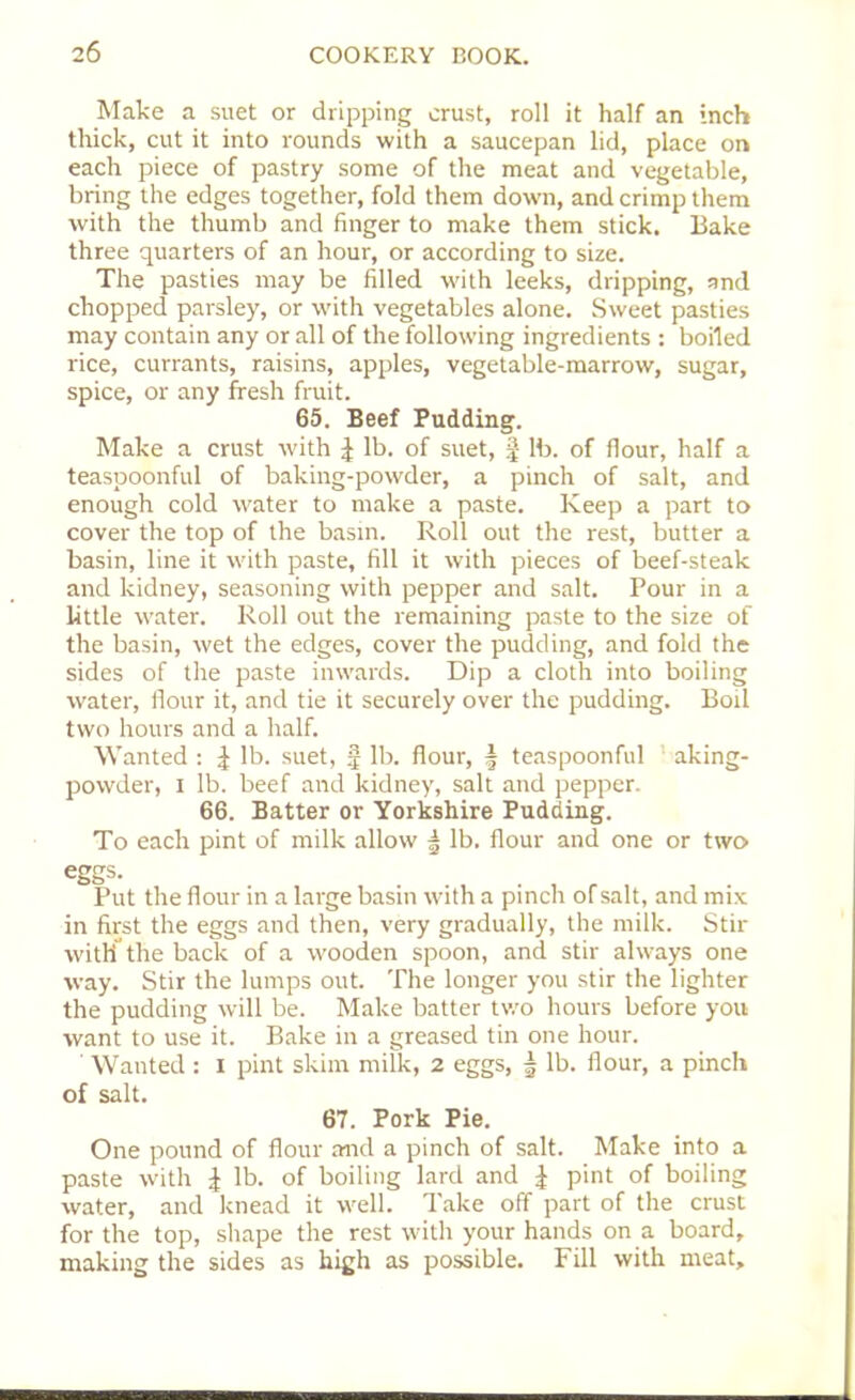 Make a suet or dripping crust, roll it half an inch thick, cut it into rounds with a saucepan lid, place on each piece of pastry some of the meat and vegetable, bring the edges together, fold them down, and crimp them with the thumb and finger to make them stick. Bake three quarters of an hour, or according to size. The pasties may be filled with leeks, dripping, and chopped parsley, or with vegetables alone. Sweet pasties may contain any or all of the following ingredients : boiled rice, currants, raisins, apples, vegetable-marrow, sugar, spice, or any fresh fruit. 65. Beef Pudding. Make a crust with £ lb. of suet, § lb. of flour, half a teaspoonful of baking-powder, a pinch of salt, and enough cold water to make a paste. Keep a part to cover the top of the basin. Roll out the rest, butter a basin, line it with paste, fill it with pieces of beef-steak and kidney, seasoning with pepper and salt. Pour in a little water. Roll out the remaining paste to the size of the basin, wet the edges, cover the pudding, and fold the sides of the paste inwards. Dip a cloth into boiling water, flour it, and tie it securely over the pudding. Boil two hours and a half. Wanted : J lb. suet, § lb. flour, \ teaspoonful aking- powder, i lb. beef and kidney, salt and pepper. 66. Batter or Yorkshire Pudding. To each pint of milk allow | lb. flour and one or two eggs. Put the flour in a large basin with a pinch of salt, and mix in first the eggs and then, very gradually, the milk. Stir with the back of a wooden spoon, and stir always one way. Stir the lumps out. The longer you stir the lighter the pudding will be. Make batter two hours before you want to use it. Bake in a greased tin one hour. ' Wanted : i pint skim milk, 2 eggs, | lb. flour, a pinch of salt. 67. Pork Pie. One pound of flour and a pinch of salt. Make into a paste with i lb. of boiling lard and J pint of boiling water, and knead it well. Take off part of the crust for the top, shape the rest with your hands on a board, making the sides as high as possible. Fill with meat.