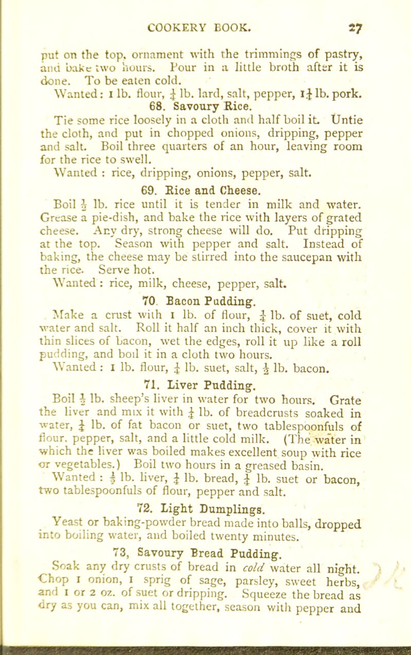 put on the top, ornament with the trimmings of pastry, and bake two hours. Pour in a little broth after it is done. To be eaten cold. Wanted: i lb. flour, £ lb. lard, salt, pepper, lb. pork. 68. Savoury Rice. Tie some rice loosely in a cloth and half boil it. Untie the cloth, and put in chopped onions, dripping, pepper and salt. Boil three quarters of an hour, leaving room for the rice to swell. Wanted : rice, dripping, onions, pepper, salt. 69. Rice and Cheese. Boil h lb. rice until it is tender in milk and water. Grease a pie-dish, and bake the rice with layers of grated cheese. Any dry, strong cheese will do. Put dripping at the top. Season with pepper and salt. Instead of baking, the cheese may be stirred into the saucepan with the rice. Serve hot. Wanted : rice, milk, cheese, pepper, salt. 70 Bacon Pudding. Make a crust with i lb. of flour, £ lb. of suet, cold water and salt. Roll it half an inch thick, cover it with thin slices of bacon, wet the edges, roll it up like a roll pudding, and bod it in a cloth two hours. Wanted: I lb. flour, £ lb. suet, salt, ^ lb. bacon. 71. Liver Pudding. Boil \ lb. sheep’s liver in water for two hours. Grate the liver and mix it with £ lb. of breadcrusts soaked in water, £ lb. of fat bacon or suet, two tablespoonfuls of flour, pepper, salt, and a little cold milk. (The water in which the liver was boiled makes excellent soup with rice or vegetables.) Boil two hours in a greased basin. Wanted : | lb. liver, £ lb. bread, J lb. suet or bacon, two tablespoonfuls of flour, pepper and salt. 72. Light Dumplings. Yeast or baking-powder bread made into balls, dropped into boiling water, and boiled twenty minutes. 73, Savoury Bread Pudding. Soak any dry crusts of bread in cold water all night. 1 Chop i onion, i sprig of sage, parsley, sweet herbs, and i or 2 oz. of suet or dripping. Squeeze the bread as dry as you can, mix all together, season with pepper and