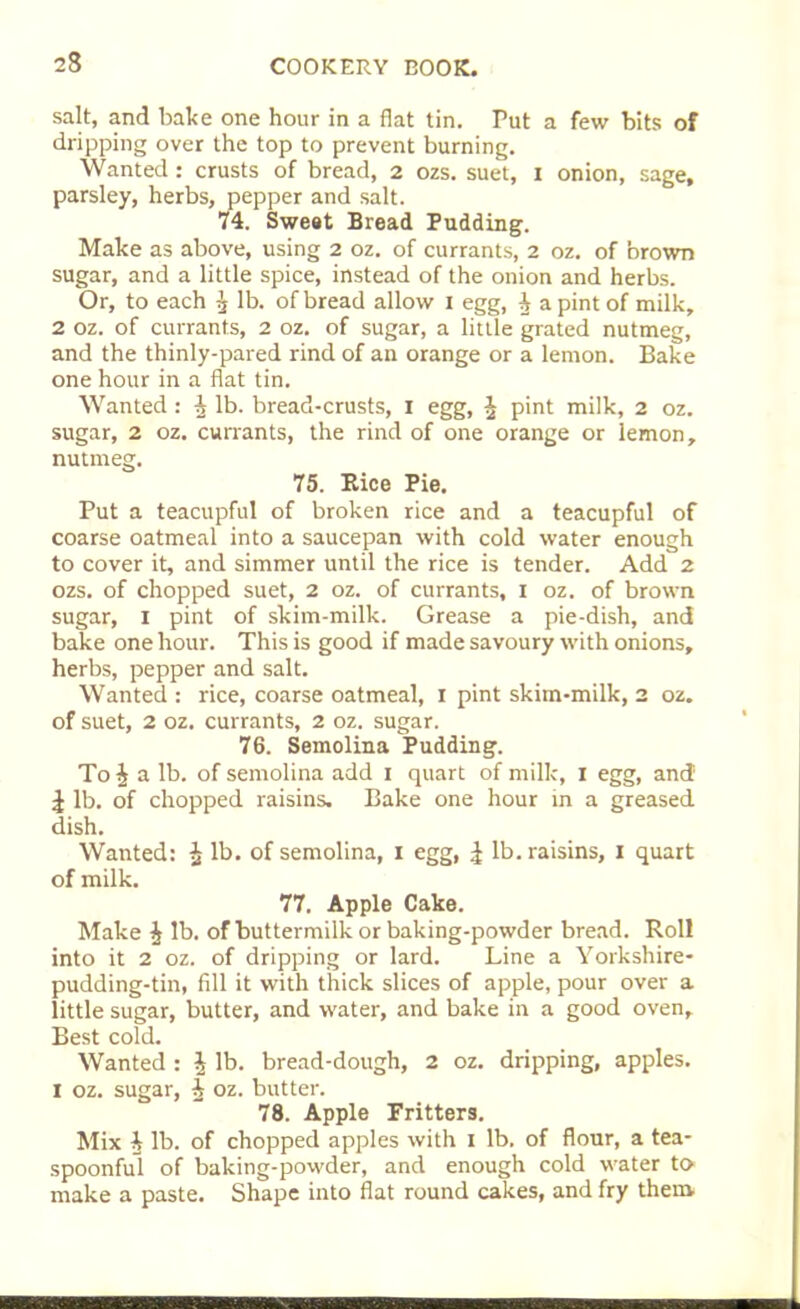 salt, and bake one hour in a flat tin. Put a few bits of dripping over the top to prevent burning. Wanted: crusts of bread, 2 ozs. suet, x onion, sage, parsley, herbs, pepper and salt. 74. Sweat Bread Pudding. Make as above, using 2 oz. of currants, 2 oz. of brown sugar, and a little spice, instead of the onion and herbs. Or, to each ^ lb. of bread allow 1 egg, ^ a pint of milk, 2 oz. of currants, 2 oz. of sugar, a little grated nutmeg, and the thinly-pared rind of an orange or a lemon. Bake one hour in a flat tin. Wanted : ^ lb. bread-crusts, I egg, $ pint milk, 2 oz. sugar, 2 oz. currants, the rind of one orange or lemon, nutmeg. 75. Rice Pie. Put a teacupful of broken rice and a teacupful of coarse oatmeal into a saucepan with cold water enough to cover it, and simmer until the rice is tender. Add 2 ozs. of chopped suet, 2 oz. of currants, 1 oz. of brown sugar, 1 pint of skim-milk. Grease a pie-dish, and bake one hour. This is good if made savoury with onions, herbs, pepper and salt. Wanted : rice, coarse oatmeal, 1 pint skim-milk, 2 oz. of suet, 2 oz. currants, 2 oz. sugar. 76. Semolina Pudding. To£ a lb. of semolina add 1 quart of milk, I egg, and \ lb. of chopped raisins. Bake one hour in a greased dish. Wanted: £ lb. of semolina, 1 egg, £ lb. raisins, 1 quart of milk. 77. Apple Cake. Make ^ lb. of buttermilk or baking-powder bread. Roll into it 2 oz. of dripping or lard. Line a Yorkshire- pudding-tin, fill it with thick slices of apple, pour over a little sugar, butter, and water, and bake in a good oven, Best cold. Wanted : J lb. bread-dough, 2 oz. dripping, apples. I oz. sugar, A oz. butter. 78. Apple Fritters. Mix ^ lb. of chopped apples with 1 lb. of flour, a tea- spoonful of baking-powder, and enough cold water to- make a paste. Shape into flat round cakes, and fry them m