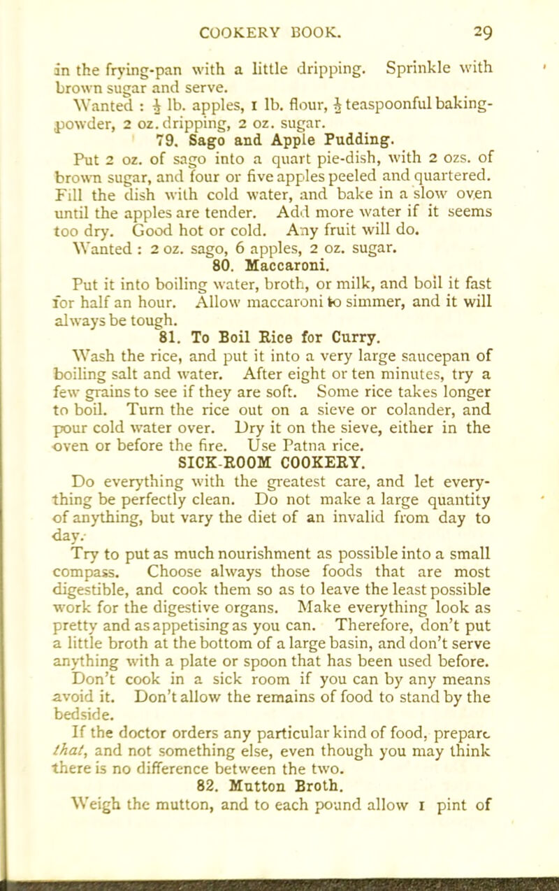 in the frying-pan with a little dripping. Sprinkle with brown sugar and serve. Wanted : i lb. apples, I lb. flour, A teaspoonful baking- powder, 2 oz.dripping, 2 oz. sugar. 79. Sago and Apple Pudding. Put 2 oz. of sago into a quart pie-dish, with 2 ozs. of brown sugar, and four or five apples peeled and quartered. Fill the dish with cold water, and bake in a slow oven until the apples are tender. Add more water if it seems too dry. Good hot or cold. Any fruit will do. Wanted : 2 oz. sago, 6 apples, 2 oz. sugar. 80. Maccaroni. Put it into boiling water, broth, or milk, and boil it fast for half an hour. Allow maccaroni to simmer, and it will always be tough. 81. To Boil Kice for Curry. Wash the rice, and put it into a very large saucepan of boiling salt and water. After eight or ten minutes, try a few grains to see if they are soft. Some rice takes longer to boil. Turn the rice out on a sieve or colander, and pour cold water over. Dry it on the sieve, either in the oven or before the fire. Use Patna rice. SICK-ROOM COOKERY. Do everything with the greatest care, and let every- thing be perfectly clean. Do not make a large quantity of anything, but vary the diet of an invalid from day to day.- Try to put as much nourishment as possible into a small compass. Choose always those foods that are most digestible, and cook them so as to leave the least possible work for the digestive organs. Make everything look as pretty and as appetising as you can. Therefore, don’t put a little broth at the bottom of a large basin, and don’t serve anything with a plate or spoon that has been used before. Don’t cook in a sick room if you can by any means avoid it. Don’t allow the remains of food to stand by the bedside. If the doctor orders any particular kind of food, prepare that, and not something else, even though you may think there is no difference between the two. 82. Mutton Broth. Weigh the mutton, and to each pound allow 1 pint of