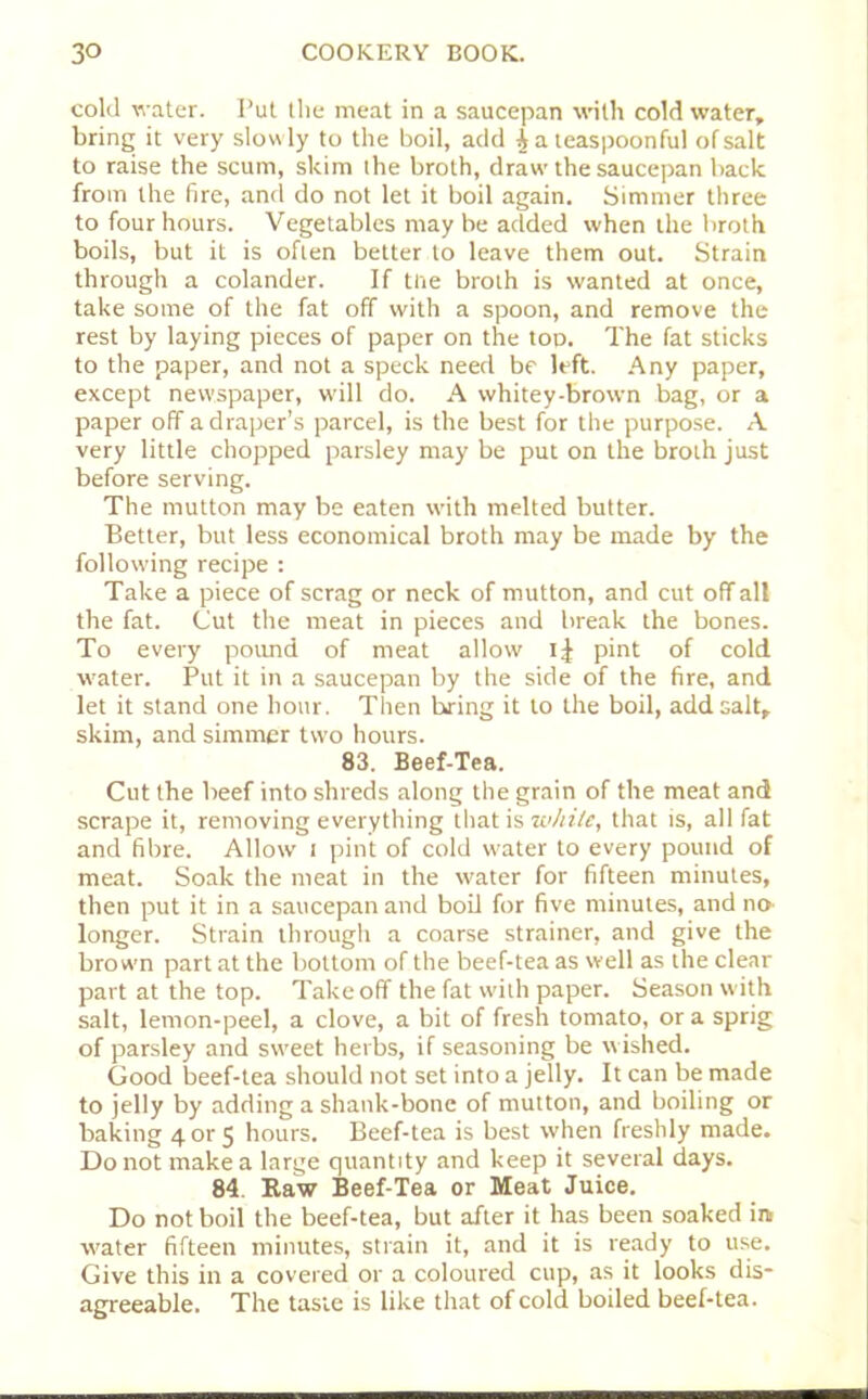 cold water. Put the meat in a saucepan with cold water, bring it very slowly to the boil, add | a teaspoonful of salt to raise the scum, skim the broth, draw the saucepan back from the fire, and do not let it boil again. Simmer three to four hours. Vegetables may be added when the broth boils, but it is often better to leave them out. Strain through a colander. If tne broth is wanted at once, take some of the fat off with a spoon, and remove the rest by laying pieces of paper on the top. The fat sticks to the paper, and not a speck need be left. Any paper, except newspaper, will do. A whitey-brown bag, or a paper off a draper’s parcel, is the best for the purpose. A very little chopped parsley may be put on the broth just before serving. The mutton may be eaten with melted butter. Better, but less economical broth may be made by the following recipe : Take a piece of scrag or neck of mutton, and cut off all the fat. Cut the meat in pieces and break the bones. To every povmd of meat allow i| pint of cold water. Put it in a saucepan by the side of the fire, and let it stand one hour. Then bring it to the boil, add salt, skim, and simmer two hours. 83. Beef-Tea. Cut the beef into shreds along the grain of the meat and scrape it, removing everything that is while, that is, all fat and fibre. Allow i pint of cold water to every pound of meat. Soak the meat in the water for fifteen minutes, then put it in a saucepan and boil for five minutes, and no longer. Strain through a coarse strainer, and give the brown part at the bottom of the beef-tea as well as the clear part at the top. Takeoff the fat with paper. Season with salt, lemon-peel, a clove, a bit of fresh tomato, or a sprig of parsley and sweet herbs, if seasoning be w ished. Good beef-tea should not set into a jelly. It can be made to jelly by adding a shank-bone of mutton, and boiling or baking 4 or 5 hours. Beef-tea is best when freshly made. Do not make a large quantity and keep it several days. 84. Raw Beef-Tea or Meat Juice. Do not boil the beef-tea, but after it has been soaked in w'ater fifteen minutes, strain it, and it is ready to use. Give this in a covered or a coloured cup, as it looks dis* agreeable. The taste is like that of cold boiled beef-tea.