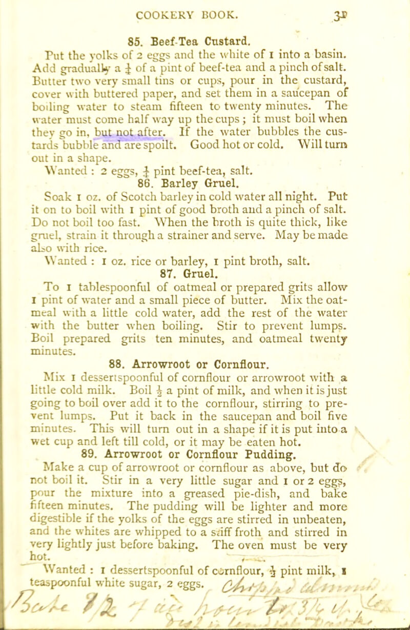 85. Beef-Tea Custard. Put the yolks of 2 eggs and the white of 1 into a basin. Add gradually a £ of a pint of beef-tea and a pinch of salt. Butter two very small tins or cups, pour in the custard, cover with buttered paper, and set them in a saucepan of boding water to steam fifteen to twenty minutes. The water must come half way up the cups; it must boil when they go in. but not after. If the water bubbles the cus- tards bubble and are spoilt. Good hot or cold. Will turn out in a shape. Wanted : 2 eggs, J pint beef-tea, salt. 86. Barley Gruel. Soak 1 oz. of Scotch barley in cold water all night. Put it on to boil with I pint of good broth and a pinch of salt. Do not boil too fast. When the broth is quite thick, like gruel, strain it through a strainer and serve. May be made aLo with rice. Wanted : 1 oz. rice or barley, 1 pint broth, salt. 87. Gruel. To 1 tablespoonful of oatmeal or prepared grits allow I pint of water and a small piece of butter. Mix the oat- meal with a little cold water, add the rest of the water with the butter when boiling. Stir to prevent lumps. Boil prepared grits ten minutes, and oatmeal twenty minutes. 88. Arrowroot or Cornflour. Mix 1 dessertspoonful of cornflour or arrowroot with a little cold milk. Boil ^ a pint of milk, and when it is just going to boil over add it to the cornflour, stirring to pre- vent lumps. Put it back in the saucepan and boil five minutes. This will turn out in a shape if it is put into a wet cup and left till cold, or it may be eaten hot. 89. Arrowroot or Cornflour Pudding. Make a cup of arrowroot or cornflour as above, but do not boil it. Stir in a very little sugar and 1 or 2 eggs, pour the mixture into a greased pie-dish, and bake fifteen minutes. The pudding will be lighter and more digestible if the yolks of the eggs are stirred in unbeaten, and the whites are whipped to a stiff froth and stirred in very lightly just before baking. The oven must be very hot. '—7—^ Wanted : 1 dessertspoonful of cornflour, $ pint milk, I teaspoonful white sugar, 2 eggs. ^4 , /✓ O A.,