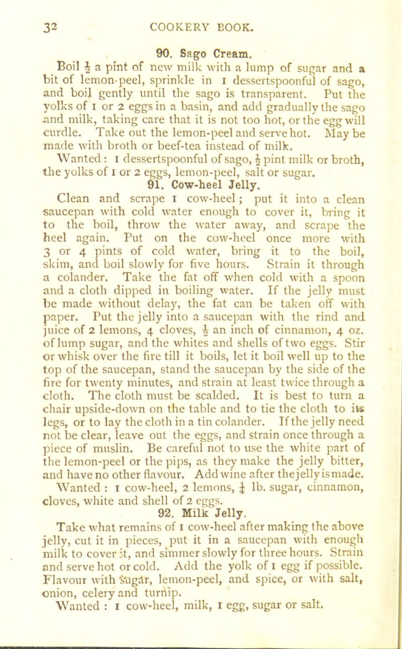 90. Sago Cream. Boil h a pint of new milk with a lump of sugar and a bit of lemon-peel, sprinkle in x dessertspoonful of sago, and boil gently until the sago is transparent. Put the yolks of I or 2 eggs in a basin, and add gradually the sago and milk, taking care that it is not too hot, or the egg will curdle. Take out the lemon-peel and serve hot. Maybe made with broth or beef-tea instead of milk. Wanted: i dessertspoonful of sago, | pint milk or broth, the yolks of i or 2 eggs, lemon-peel, salt or sugar. 91. Cow-heel Jelly. Clean and scrape x cow-heel; put it into a clean saucepan with cold water enough to cover it, bring it to the boil, throw the water away, and scrape the heel again. Put on the cow-heel once more with 3 or 4 pints of cold water, bring it to the boil, skim, and boil slowly for five hours. Strain it through a colander. Take the fat off when cold with a spoon and a cloth dipped in boiling water. If the jelly must be made without delay, the fat can be taken off with paper. Put the jelly into a saucepan with the rind and juice of 2 lemons, 4 cloves, \ an inch of cinnamon, 4 oz. of lump sugar, and the whites and shells of two eggs. Stir or whisk over the fire till it boils, let it boil well up to the top of the saucepan, stand the saucepan by the side of the fire for twenty minutes, and strain at least twice through a cloth. The cloth must be scalded. It is best to turn a chair upside-down on the table and to tie the cloth to its legs, or to lay the cloth in a tin colander. If the jelly need not be clear, leave out the eggs, and strain once through a piece of muslin. Be careful not to use the white part of the lemon-peel or the pips, as they make the jelly bitter, and have no other flavour. Add wine after the jelly is made. Wanted : 1 cow-heel, 2 lemons, £ lb. sugar, cinnamon, cloves, white and shell of 2 eggs. 92. Milk Jelly. Take what remains of 1 cow-heel after making the above jelly, cut it in pieces, put it in a saucepan with enough milk to cover it, and simmer slowly for three hours. Strain and serve hot or cold. Add the yolk of 1 egg if possible. Flavour with Sugar, lemon-peel, and spice, or with salt, onion, celery and turnip. Wanted : 1 cow-heel, milk, x egg, sugar or salt.