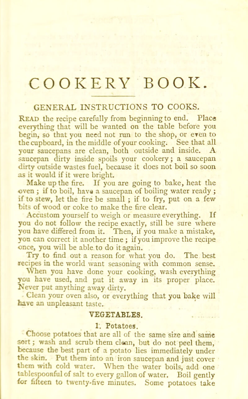 GENERAL INSTRUCTIONS TO COOKS. Read the recipe carefully from beginning to end. Place everything that will be wanted on the table before you begin, so that you need not run to the shop, or even to the cupboard, in the middle of your cooking. See that all your saucepans are clean, both outside and inside. A saucepan dirty inside spoils your cookery; a saucepan dirty outside wastes fuel, because it does not boil so soon as it would if it were bright. Make up the fire. If you are going to bake, heat the oven ; if to boil, have a saucepan of boiling water ready ; if to stew, let the fire be small ; if to fry, put on a few bits of wood or coke to make the fire clear. Accustom yourself to weigh or measure everything. If you do not follow the recipe exactly, still be sure where you have differed from it. Then, if you make a mistake, you can correct it another time ; if you improve the recipe once, you will be able to do it again. Try to find out a reason for what you do. The best recipes in the world want seasoning with common sense. When you have done your cooking, wash everything you have used, and put it away in its proper place. Never put anything away dirty. Clean your oven also, or everything that you bake will have an unpleasant taste. VEGETABLES. 1. Potatoes. Choose potatoes that are all of the same size and same sort; wash and scrub them clean, but do not peel them, because the best part of a potato lies immediately under the skin. Put them into an iron saucepan and just cover them with cold water. When the water boils, add one tablespoonful of salt to every gallon of water. Boil gently for fifteen to twenty-five minutes. Some potatoes take
