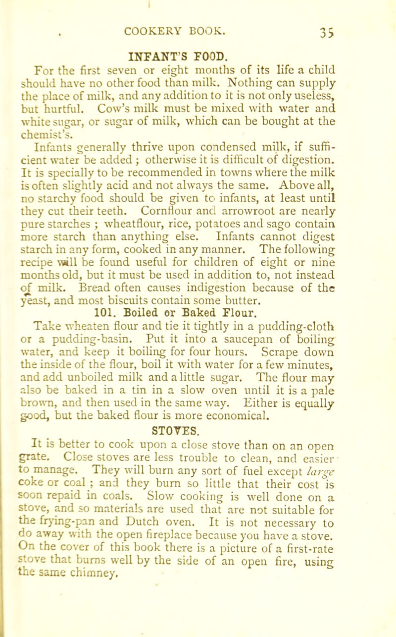 INFANT’S FOOD. For the first seven or eight months of its life a child should have no other food than milk. Nothing can supply the place of milk, and any addition to it is not only useless, but hurtful. Cow’s milk must be mixed with water and white sugar, or sugar of milk, which can be bought at the chemist’s. Infants generally thrive upon condensed milk, if suffi- cient water be added ; otherwise it is difficult of digestion. It is specially to be recommended in towns where the milk is often slightly acid and not always the same. Above all, no starchy food should be given to infants, at least until they cut their teeth. Cornflour and arrowroot are nearly pure starches ; wheatflour, rice, potatoes and sago contain more starch than anything else. Infants cannot digest starch in any form, cooked in any manner. The following recipe will be found useful for children of eight or nine months old, but it must be used in addition to, not instead of milk. Bread often causes indigestion because of the yeast, and most biscuits contain some butter. 101. Boiled or Baked Flour. Take wheaten flour and tie it tightly in a pudding-cloth or a pudding-basin. Put it into a saucepan of boiling water, and keep it boiling for four hours. Scrape down the inside of the flour, boil it with water for a few minutes, and add unboiled milk and a little sugar. The flour may also be baked in a tin in a slow oven until it is a pale brown, and then used in the same way. Either is equally good, but the baked flour is more economical. STOVES. It is better to cook upon a close stove than on an open grate. Close stoves are less trouble to clean, and easier to manage. They will burn any sort of fuel except large coke or coal ; and they bum so little that their cost is soon repaid in coals. Slow cooking is well done on a stove, and so materials are used that are not suitable for the frying-pan and Dutch oven. It is not necessary to do away with the open fireplace because you have a stove. On the cover of this book there is a picture of a first-rate stove that bums well by the side of an open fire, using the same chimney.