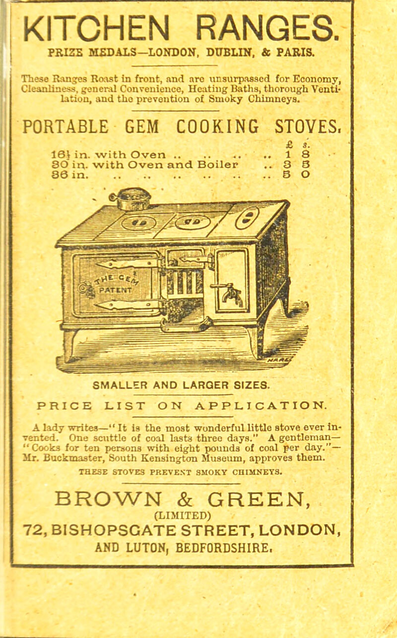 KITCHEN RANGES. PRIZE MEDALS—LONDON, DUBLIN, & PARIS. These Ranges Roast in front, and aro unsurpassed for Economy, Cleanliness, general Convenience, Heating Baths, thorough Venti- lation, and the prevention of Smoky Chimneys. PORTABLE GEM COOKING STOVES. £ s. 16V in. with Oven 18 80 in. with Oven and Boiler ..3 3 36 in. 8 0 16V in. with Oven 18 80 in. with Oven and Boiler ..3 3 36 in. 8 0 PRICE LIST ON APPLICATION. A lady writes—“ It is the most wonderful little stove ever in- vented. One scuttle of coal last3 three days. A gentleman— “Cooks for ten persons with eight pounds of coal per day.”— Mr. Buckmaster, South Kensington Museum, approves them. THESE STOVES PREVEST SMOKY CHIMNEYS. BROWN & GREEN, (LIMITED) 72, BISHOPSGATE STREET, LONDON, AND LUTON, BEDFORDSHIRE.