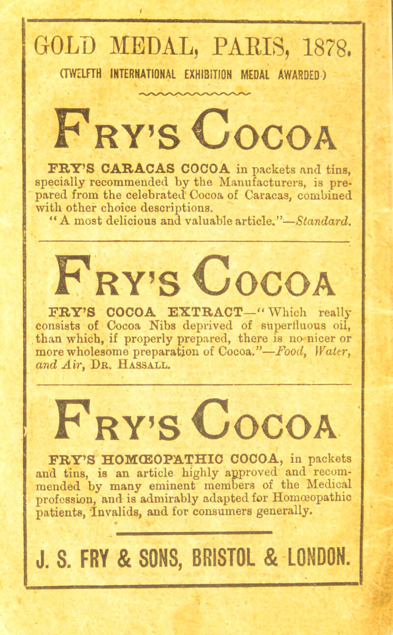 GOLD MEDAL, PARIS, 1878. (TWELFTH INTERNATIONAL EXHIBITION MEDAL AWARDED) F ry’s Cocoa FRY’S CARACAS COCOA in packets and tins, specially recommended by the Manufacturers, is pre- pared from the celebrated Cocoa of Caracas, combined with other choice descriptions. “ A most delicious and valuable article.”—Standard. Fry’s Cocoa FRY’S COCOA EXTRACT—“ Which really consists of Cocoa Nibs deprived of superlluous oil, than which, if properly prepared, there is no nicer or more wholesome preparation of Cocoa.”—Food, Water, and Air, Dr. Hassall. Fry’s Cocoa FRY’S HOMOEOPATHIC COCOA, in packets and tins, is an article highly approved and recom- mended by many eminent members of the Medical profession, and is admirably adapted for Homoeopathic patients, ’Invalids, and for consumers generally. J. S. FRY & SONS, BRISTOL & LONDON.