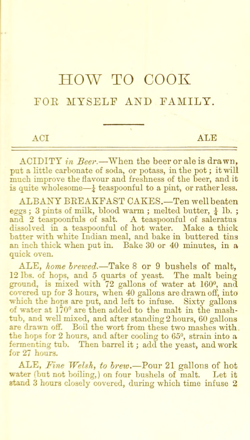 FOE MYSELF AND FAMILY. ACI ALE ACIDITY in Beer.—When the beer or ale is drawn, put a little carbonate of soda, or potass, in the pot; it will much improve the flavour and freshness of the beer, and it is quite wholesome—^ teaspoonful to a pint, or rather less. ALBANY BREAKFAST CAKES.—Ten well beaten eggs ; 3 pints of milk, blood warm ; melted butter, ^ lb. ; and 2 teaspoonfuls of salt. A teaspoonful of saleratus dissolved in a teaspoonful of hot water. Make a thick batter with white Indian meal, and bake in buttered tins an inch thick when put in. Bake 30 or 40 minutes, in a quick oven. ALE, home Irewed.—Take 8 or 9 bushels of malt, 12 lbs. of hops, and 5 quarts of yeast. The malt being ground, is mixed with 72 gallons of water at 160°, and covered up for 3 hours, when 40 gallons are drawn off, into which the hops are put, and left to infuse. Sixty gallons of water at 170° are then added to the malt in the mash- tub, and well mixed, and after standing 2 hours, 60 gallons are drawn off. Boil the wort from these two mashes with the hops for 2 hours, and after cooling to 65°, strain into a fermenting tub. Then barrel it; add the yeast, and work for 27 hours. ALE, Fine Welsh, to hrexo.—Pour 21 gallons of hot wateT (but not boiling,) on four bushels of malt. Let it stand 3 hours closely covered, during which time infuse 2