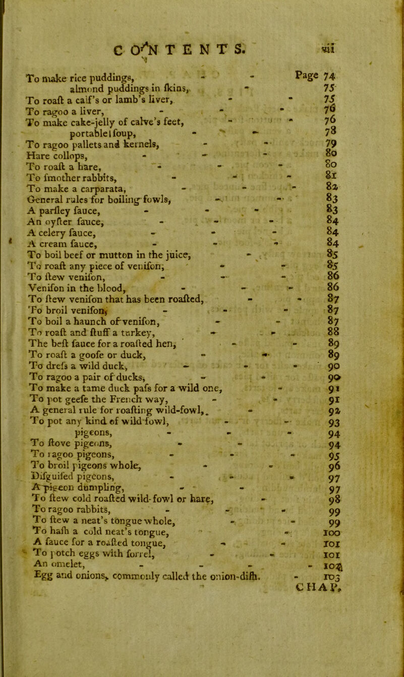 To make rice puddings, - almond puddings in ikins, To roaft a calf's or lamb’s fiver. To ragoo a liver, To make cake-jelly of calve’s feet, portable l foup, - •- To ragoo pallets and kernels, Hare collops, - - To roaft a hare, To fmother rabbits. To make a carparata, General rules for boiling fowls, A pariley fauce, - - An oyfter fauce, A celery fauce, A cream fauce, To boil beef or mutton in the juice, To roaft any piece of venifon. To ftew venifon, Venifon in the blood, To ftew venifon that has been roafted, To broil venifon. To boil a haunch ofvenifon, To roaft and ftuff a turkey, - The beft fauce for a roafted hen, To roaft a goofe or duck, To drefs a wild duck, - To ragoo a pair of ducks, - To make a tame duck pafs for a wild one, To pot geefe the French way, A general rule for roafting wild-fowl,. To pot any kind of wild fowl, pigeons, To ftove pigeons. To i agoo pigeons. To broil pigeons whole, Difguifed pigeons, A'pigecn dumpling, - - To ftew cold roafted wild-fowl or hare, To ragoo rabbits, To ftew a neat’s tongue whole. To hafh a cold neat’s tongue, A fauce for a roafted tongue, To potch eggs with fond, An omelet, - _ Egg and onions,, commonly called the onion-dift. Page 74 75 75 76 76 78 79 80 80 81 - 81 83 »3 84 84 84 85 85 86 86 87 87 87 88 89 89 - 90 90 9* 91 9X 93 94 94 95 96 97 97 98 99 99 100 101 IOI - 10$ 103 CHAP,