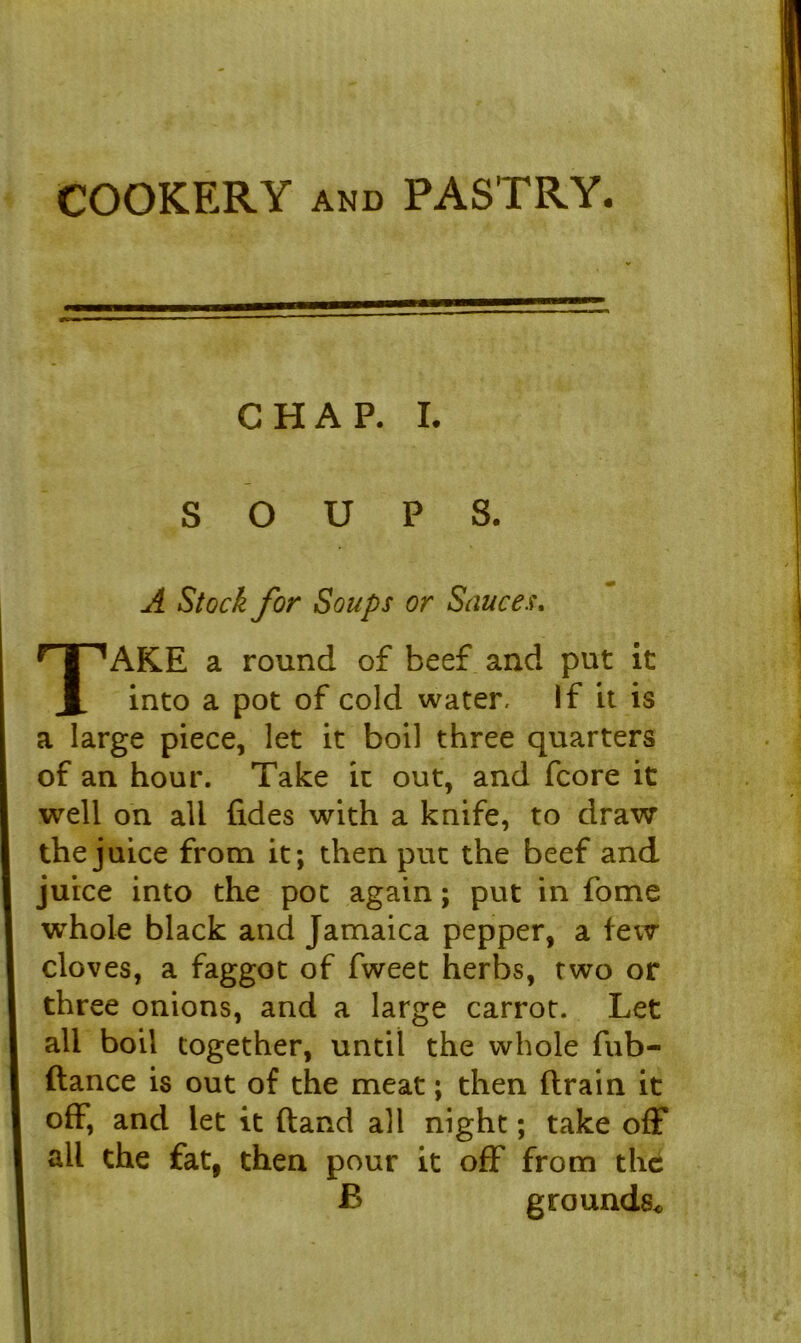 COOKERY and PASTRY. CHAP. I SOUPS. A Stock for Soups or Sauces. AKE a round of beef and put it into a pot of cold water. If it is a large piece, let it boil three quarters of an hour. Take it out, and fcore it well on all (ides with a knife, to draw the juice from it; then put the beef and juice into the pot again; put in fome whole black and Jamaica pepper, a few cloves, a faggot of fweet herbs, two or three onions, and a large carrot. Let all boil together, until the whole fub- ftance is out of the meat; then drain it off, and let it dand all night; take off all the fat, then pour it off from the B grounds*