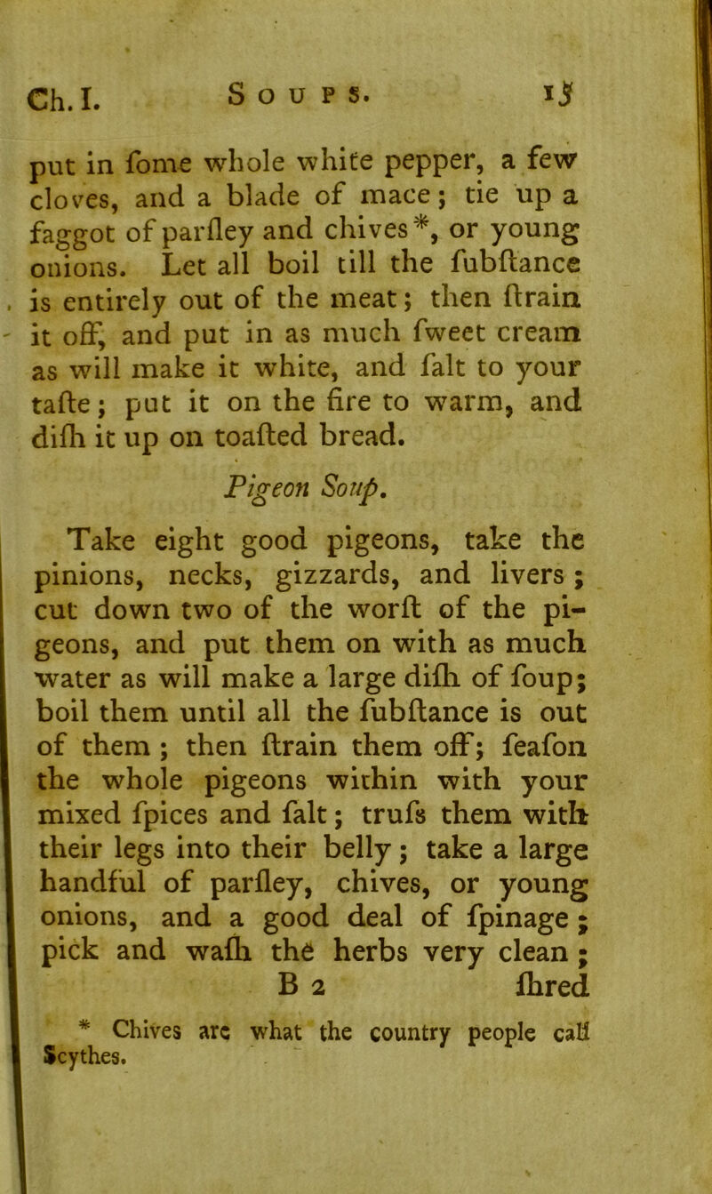 put in fame whole white pepper, a few cloves, and a blade of mace; tie up a faggot of parfley and chives *, or young onions. Let all boil till the fubdance is entirely out of the meat; then drain it off, and put in as much fweet cream as will make it white, and fait to your tafte; put it on the fire to warm, and difh it up on toaded bread. Pigeon Soup. Take eight good pigeons, take the pinions, necks, gizzards, and livers; cut down two of the word of the pi- geons, and put them on with as much water as will make a large difh of foup; boil them until all the fubdance is out of them ; then drain them off; feafon the whole pigeons within with your mixed fpices and fait; trufs them with their legs into their belly; take a large handful of parfley, chives, or young onions, and a good deal of fpinage ; pick and wafh the herbs very clean ; B 2 fhred * Chives arc what the country people call Scythes.