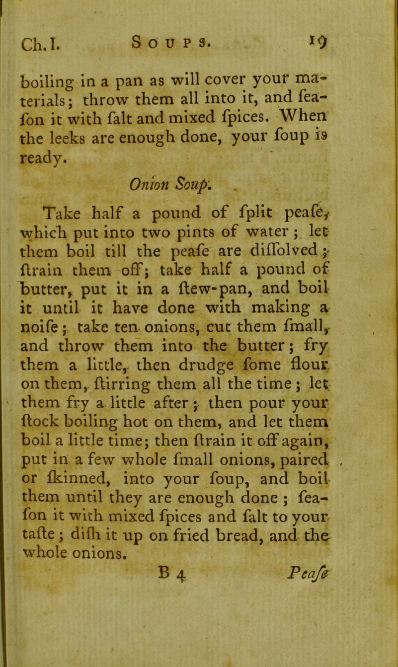 boiling in a pan as will cover your ma- terials ; throw them all into it, and fea- fon it with fait and mixed fpices. When the leeks are enough done, your foup is ready. Onion Soup. Take half a pound of fplit peafe* which put into two pints of water ; let them boil till the peafe are diffolved y drain them off; take half a pound of* butter* put it in a ftew-pan, and boil it until it have done with making a noife; take ten onions, cut them fmall, and throw them into the butter; fry them a little, then drudge fome flour on them, ftirring them all the time ; let them fry a little after ; then pour your flock boiling hot on them, and let them boil a little time; then flrain it off again, put in a few whole fmall onions, paired . or fkinned, into your foup, and boil them until they are enough done ; fea- fon it with mixed fpices and fait to your tafte ; difh it up on fried bread, and the whole onions. B 4 Peafe