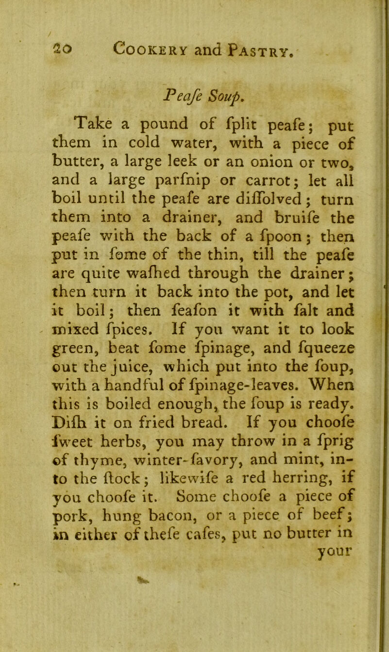 Peafe Soup. Take a pound of fplit peafe; put them in cold water, with a piece of butter, a large leek or an onion or two, and a large parfnip or carrot; let all boil until the peafe are diffolved; turn them into a drainer, and bruife the peafe with the back of a fpoon; then put in fome of the thin, till the peafe are quite wafhed through the drainer; then turn it back into the pot, and let it boil; then feafon it with fait and mixed fpices. If you want it to look green, beat fome fpinage, and fqueeze out the juice, which put into the foup, with a handful of fpinage-leaves. When this is boiled enough, the foup is ready. Difh it on fried bread. If you choofe iweet herbs, you may throw in a fprig of thyme, winter-favory, and mint, in- to the (lock; likevvife a red herring, if you choofe it. Some choofe a piece of pork, hung bacon, or a piece of beef; in either of thefe cafes, put no butter in your