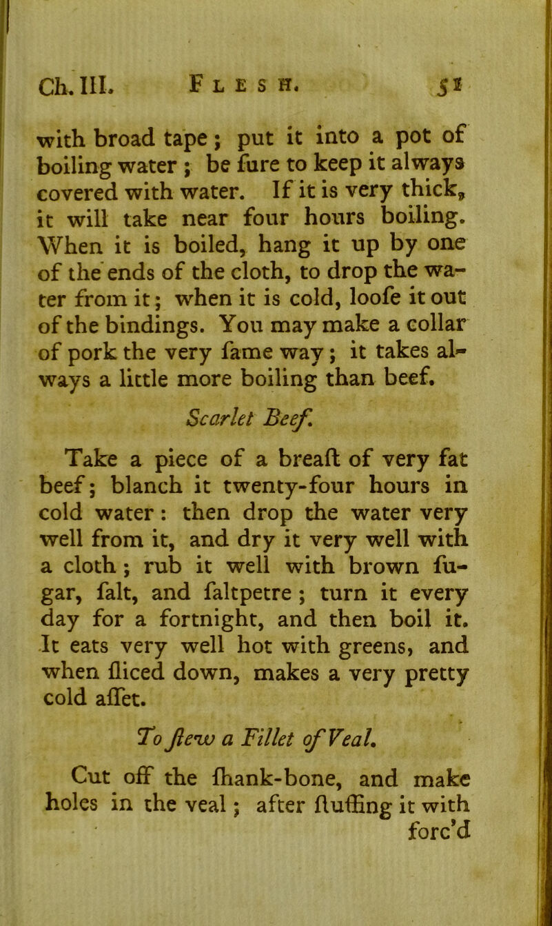 with broad tape; put it into a pot of boiling water ; be fure to keep it always covered with water. If it is very thick,, it will take near four hours boiling. When it is boiled, hang it up by one of the ends of the cloth, to drop the wa- ter from it; when it is cold, loofe it out of the bindings. You may make a collar of pork the very fame way; it takes al- ways a little more boiling than beef. Scarlet Beef. Take a piece of a bread of very fat beef; blanch it twenty-four hours in cold water: then drop the water very well from it, and dry it very well with a cloth; rub it well with brown fu- gar, fait, and faltpetre ; turn it every day for a fortnight, and then boil it. It eats very well hot with greens, and when fliced down, makes a very pretty cold affet. To Jle'iv a Fillet ofVeaL Cut off the lhank-bone, and make holes in the veal; after fluffing it with forc’d