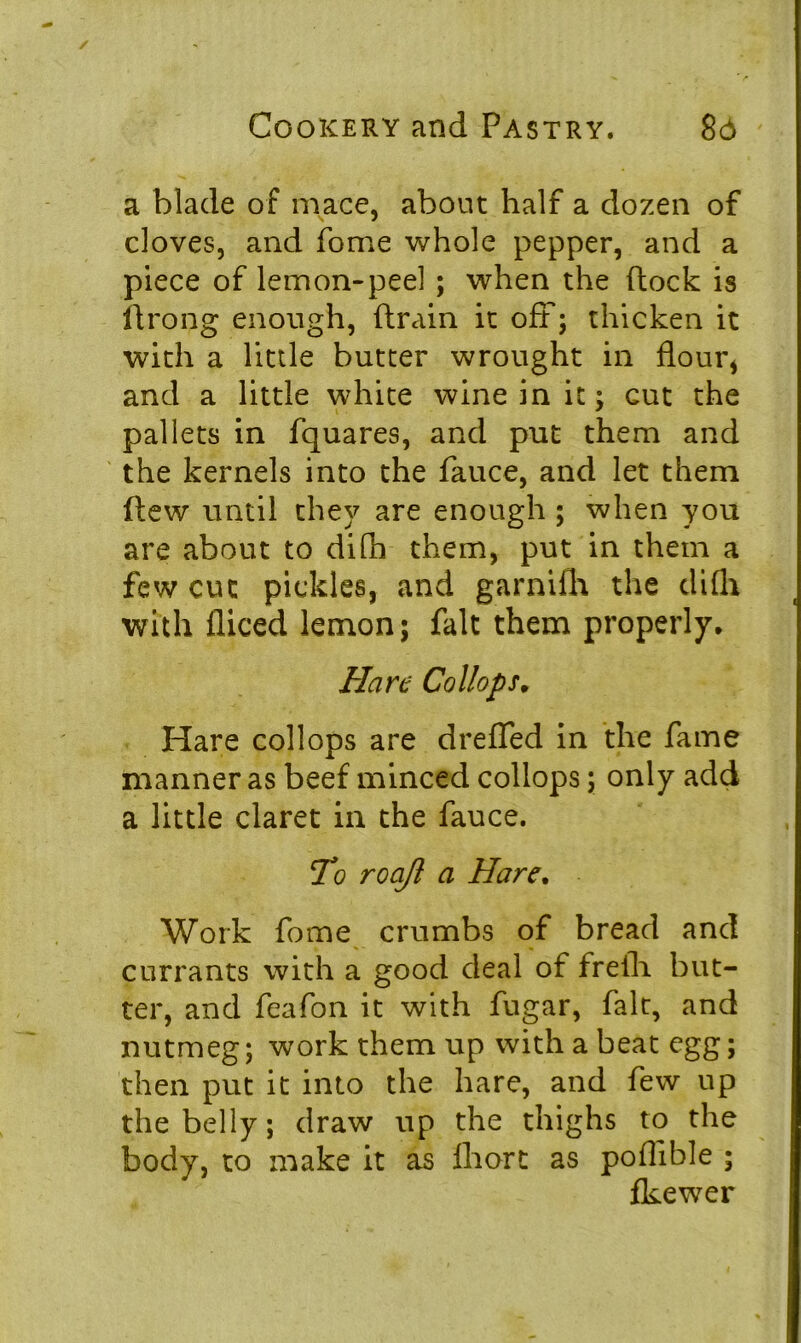 a blade of mace, about half a dozen of cloves, and fome whole pepper, and a piece of lemon-peel ; when the dock is ftrong enough, drain it off; thicken it with a little butter wrought in flour* and a little white wine in it; cut the pallets in fquares, and put them and the kernels into the fauce, and let them dew until they are enough ; when you are about to difh them, put in them a few cut pickles, and garnifh the difh with diced lemon; fait them properly, Han Collops. Hare collops are dreffed in the fame manner as beef minced collops; only add a little claret in the fauce. To roaft a Hare, Work fome crumbs of bread and currants with a good deal of frelh but- ter, and feafon it with fugar, fait, and nutmeg; work them up with a beat egg; then put it into the hare, and few up the belly; draw up the thighs to the body, to make it as fhort as poflible ; fkewer