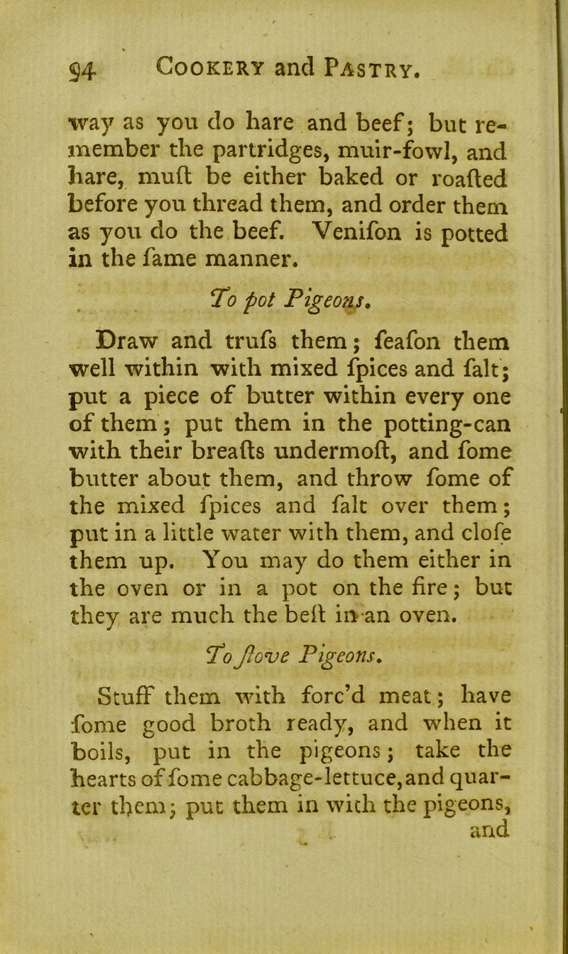 way as you do hare and beef 5 but re- member the partridges, muir-fowl, and hare, mud be either baked or roaded before you thread them, and order them as you do the beef. Venifon is potted in the fame manner. To pot Pigeons. Draw and trufs them; feafon them well within with mixed fpices and fait; put a piece of butter within every one of them; put them in the potting-can with their breads undermod, and fome butter about them, and throw fome of the mixed fpices and fait over them; put in a little water with them, and clofe them up. You may do them either in the oven or in a pot on the fire; but they are much the bed in an oven. To Jlove Pigeons. Stuff them with forc’d meat; have fome good broth ready, and when it boils, put in the pigeons; take the hearts of fome cabbage-lettuce, and quar- ter them; put them in with the pigeons,